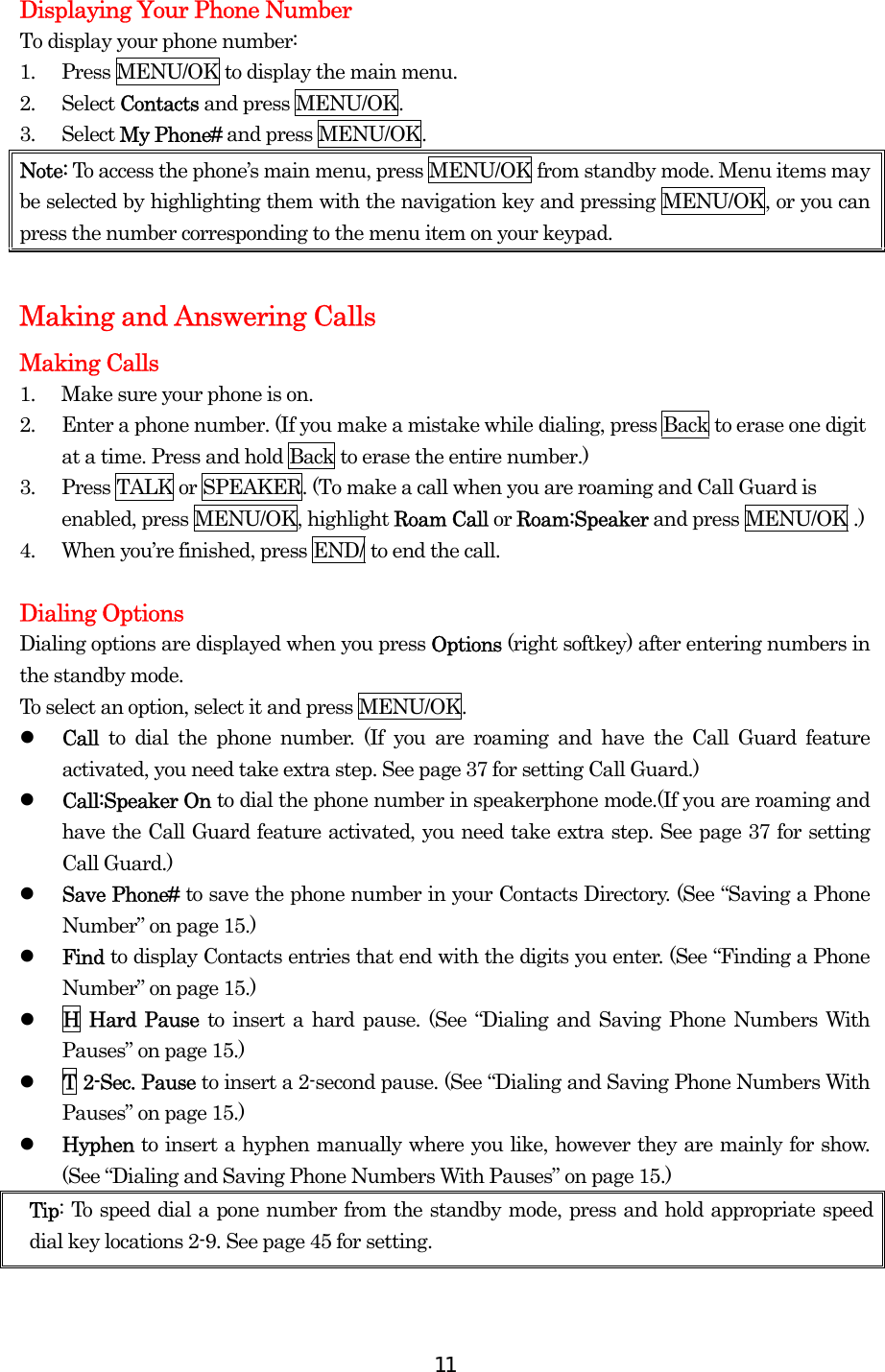  11Displaying Your Phone Number To display your phone number: 1.  Press MENU/OK to display the main menu. 2. Select Contacts and press MENU/OK. 3. Select My Phone# and press MENU/OK. Note: To access the phone’s main menu, press MENU/OK from standby mode. Menu items may be selected by highlighting them with the navigation key and pressing MENU/OK, or you can press the number corresponding to the menu item on your keypad.  Making and Answering Calls Making Calls 1.  Make sure your phone is on. 2.  Enter a phone number. (If you make a mistake while dialing, press Back to erase one digit at a time. Press and hold Back to erase the entire number.) 3.  Press TALK or SPEAKER. (To make a call when you are roaming and Call Guard is enabled, press MENU/OK, highlight Roam Call or Roam:Speaker and press MENU/OK .) 4.  When you’re finished, press END/ to end the call.  Dialing Options Dialing options are displayed when you press Options (right softkey) after entering numbers in the standby mode. To select an option, select it and press MENU/OK.   Call  to dial the phone number. (If you are roaming and have the Call Guard feature activated, you need take extra step. See page 37 for setting Call Guard.)   Call:Speaker On to dial the phone number in speakerphone mode.(If you are roaming and have the Call Guard feature activated, you need take extra step. See page 37 for setting Call Guard.)   Save Phone# to save the phone number in your Contacts Directory. (See “Saving a Phone Number” on page 15.)   Find to display Contacts entries that end with the digits you enter. (See “Finding a Phone Number” on page 15.)   H Hard Pause to insert a hard pause. (See “Dialing and Saving Phone Numbers With Pauses” on page 15.)   T 2-Sec. Pause to insert a 2-second pause. (See “Dialing and Saving Phone Numbers With Pauses” on page 15.)   Hyphen to insert a hyphen manually where you like, however they are mainly for show. (See “Dialing and Saving Phone Numbers With Pauses” on page 15.) Tip: To speed dial a pone number from the standby mode, press and hold appropriate speed dial key locations 2-9. See page 45 for setting.  