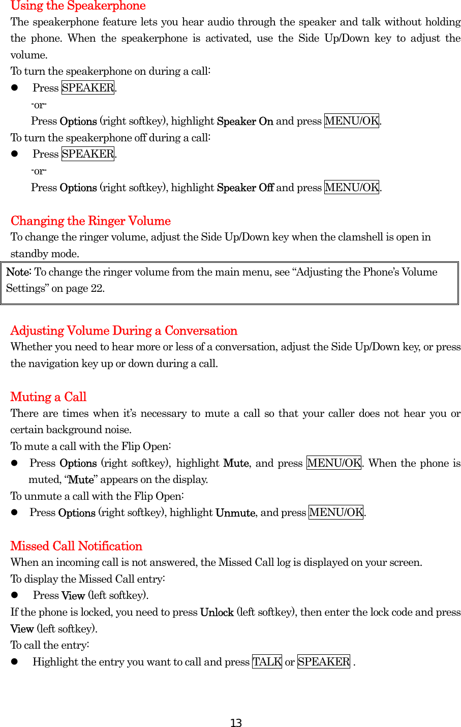  13Using the Speakerphone The speakerphone feature lets you hear audio through the speaker and talk without holding the phone. When the speakerphone is activated, use the Side Up/Down key to adjust the volume. To turn the speakerphone on during a call:   Press SPEAKER. -or- Press Options (right softkey), highlight Speaker On and press MENU/OK. To turn the speakerphone off during a call:   Press SPEAKER. -or- Press Options (right softkey), highlight Speaker Off and press MENU/OK.  Changing the Ringer Volume To change the ringer volume, adjust the Side Up/Down key when the clamshell is open in standby mode. Note: To change the ringer volume from the main menu, see “Adjusting the Phone’s Volume Settings” on page 22.  Adjusting Volume During a Conversation Whether you need to hear more or less of a conversation, adjust the Side Up/Down key, or press the navigation key up or down during a call.  Muting a Call There are times when it’s necessary to mute a call so that your caller does not hear you or certain background noise. To mute a call with the Flip Open:   Press Options (right softkey), highlight Mute, and press MENU/OK. When the phone is muted, “Mute” appears on the display. To unmute a call with the Flip Open:   Press Options (right softkey), highlight Unmute, and press MENU/OK.  Missed Call Notification When an incoming call is not answered, the Missed Call log is displayed on your screen. To display the Missed Call entry:   Press View (left softkey). If the phone is locked, you need to press Unlock (left softkey), then enter the lock code and press View (left softkey). To call the entry:   Highlight the entry you want to call and press TALK or SPEAKER .  