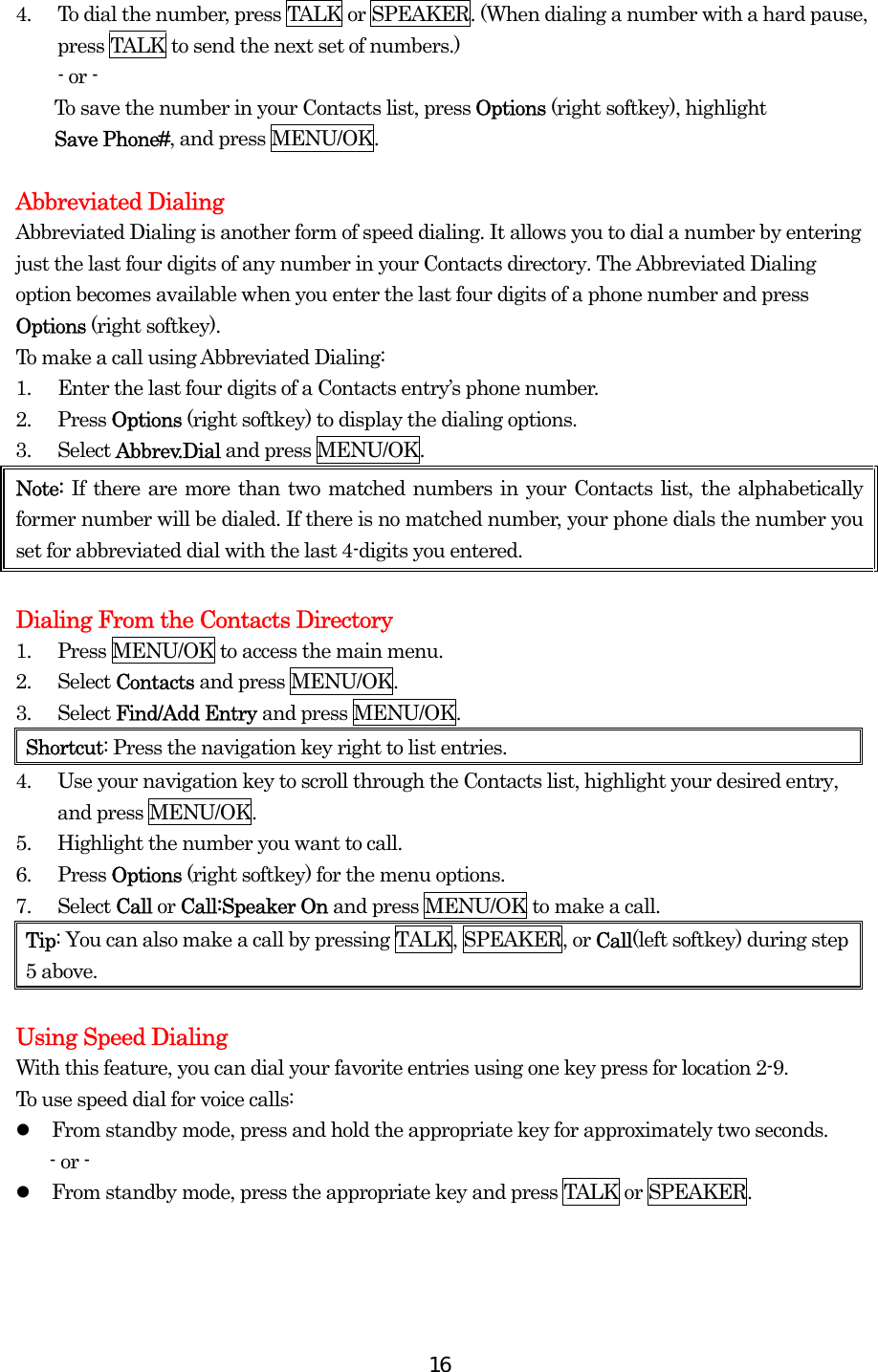  164.  To dial the number, press TALK or SPEAKER. (When dialing a number with a hard pause, press TALK to send the next set of numbers.) - or -   To save the number in your Contacts list, press Options (right softkey), highlight   Save Phone#, and press MENU/OK.  Abbreviated Dialing Abbreviated Dialing is another form of speed dialing. It allows you to dial a number by entering just the last four digits of any number in your Contacts directory. The Abbreviated Dialing option becomes available when you enter the last four digits of a phone number and press Options (right softkey). To make a call using Abbreviated Dialing: 1.  Enter the last four digits of a Contacts entry’s phone number. 2. Press Options (right softkey) to display the dialing options. 3. Select Abbrev.Dial and press MENU/OK. Note: If there are more than two matched numbers in your Contacts list, the alphabetically former number will be dialed. If there is no matched number, your phone dials the number you set for abbreviated dial with the last 4-digits you entered.  Dialing From the Contacts Directory 1.  Press MENU/OK to access the main menu. 2. Select Contacts and press MENU/OK. 3. Select Find/Add Entry and press MENU/OK. Shortcut: Press the navigation key right to list entries. 4.  Use your navigation key to scroll through the Contacts list, highlight your desired entry, and press MENU/OK. 5.  Highlight the number you want to call. 6. Press Options (right softkey) for the menu options. 7. Select Call or Call:Speaker On and press MENU/OK to make a call. Tip: You can also make a call by pressing TALK, SPEAKER, or Call(left softkey) during step 5 above.  Using Speed Dialing With this feature, you can dial your favorite entries using one key press for location 2-9.   To use speed dial for voice calls:   From standby mode, press and hold the appropriate key for approximately two seconds. - or -   From standby mode, press the appropriate key and press TALK or SPEAKER.  