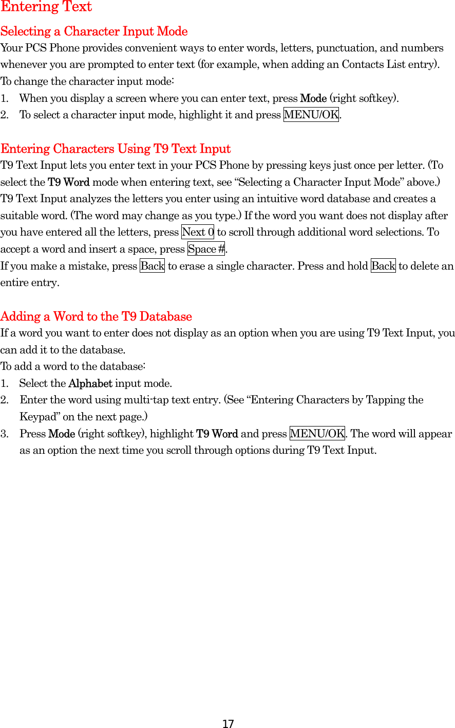  17Entering Text Selecting a Character Input Mode Your PCS Phone provides convenient ways to enter words, letters, punctuation, and numbers whenever you are prompted to enter text (for example, when adding an Contacts List entry). To change the character input mode: 1.  When you display a screen where you can enter text, press Mode (right softkey). 2.  To select a character input mode, highlight it and press MENU/OK.  Entering Characters Using T9 Text Input T9 Text Input lets you enter text in your PCS Phone by pressing keys just once per letter. (To select the T9 Word mode when entering text, see “Selecting a Character Input Mode” above.) T9 Text Input analyzes the letters you enter using an intuitive word database and creates a suitable word. (The word may change as you type.) If the word you want does not display after you have entered all the letters, press Next 0 to scroll through additional word selections. To accept a word and insert a space, press Space #. If you make a mistake, press Back to erase a single character. Press and hold Back to delete an entire entry.  Adding a Word to the T9 Database If a word you want to enter does not display as an option when you are using T9 Text Input, you can add it to the database. To add a word to the database: 1.  Select the Alphabet input mode. 2.  Enter the word using multi-tap text entry. (See “Entering Characters by Tapping the Keypad” on the next page.)   3. Press Mode (right softkey), highlight T9 Word and press MENU/OK. The word will appear as an option the next time you scroll through options during T9 Text Input. 