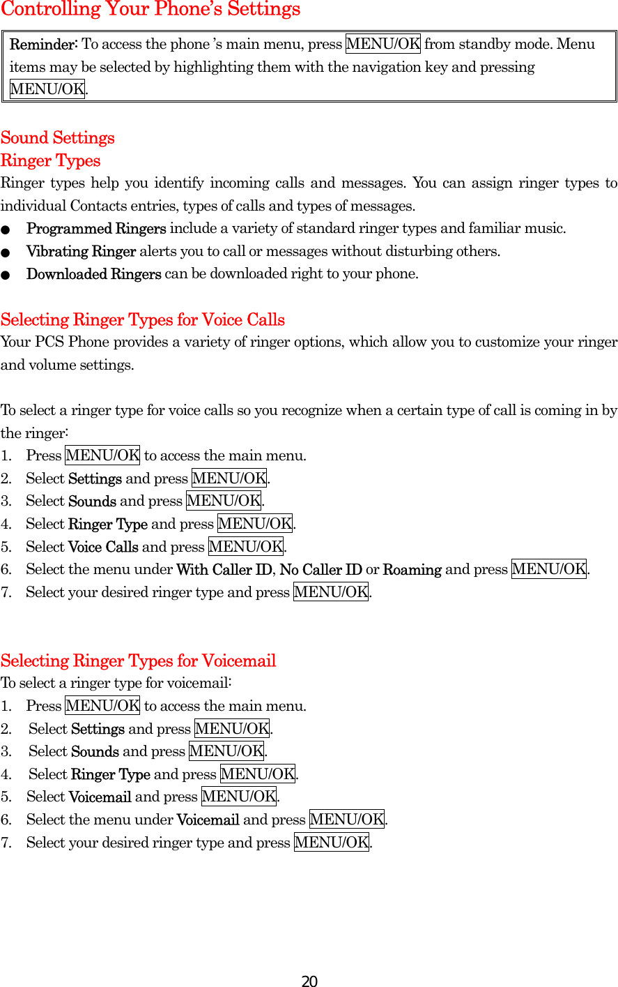  20Controlling Your Phone’s Settings Reminder: To access the phone ’s main menu, press MENU/OK from standby mode. Menu items may be selected by highlighting them with the navigation key and pressing MENU/OK.  Sound Settings Ringer Types Ringer types help you identify incoming calls and messages. You can assign ringer types to individual Contacts entries, types of calls and types of messages. ● Programmed Ringers include a variety of standard ringer types and familiar music. ● Vibrating Ringer alerts you to call or messages without disturbing others. ● Downloaded Ringers can be downloaded right to your phone.  Selecting Ringer Types for Voice Calls Your PCS Phone provides a variety of ringer options, which allow you to customize your ringer and volume settings.  To select a ringer type for voice calls so you recognize when a certain type of call is coming in by the ringer: 1.  Press MENU/OK to access the main menu. 2.  Select Settings and press MENU/OK. 3.  Select Sounds and press MENU/OK. 4.  Select Ringer Type and press MENU/OK. 5.  Select Voice Calls and press MENU/OK. 6.    Select the menu under With Caller ID, No Caller ID or Roaming and press MENU/OK. 7.    Select your desired ringer type and press MENU/OK.   Selecting Ringer Types for Voicemail   To select a ringer type for voicemail: 1.  Press MENU/OK to access the main menu. 2. Select Settings and press MENU/OK. 3. Select Sounds and press MENU/OK. 4. Select Ringer Type and press MENU/OK. 5. Select Voicemail and press MENU/OK. 6.  Select the menu under Voicemail and press MENU/OK. 7.  Select your desired ringer type and press MENU/OK.    