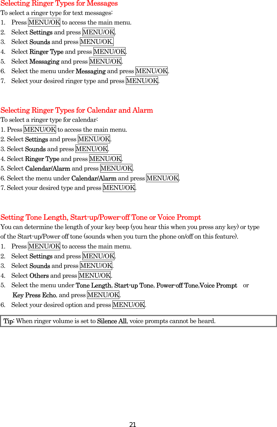  21Selecting Ringer Types for Messages To select a ringer type for text messages: 1.  Press MENU/OK to access the main menu. 2.  Select Settings and press MENU/OK. 3.  Select Sounds and press MENU/OK. 4.  Select Ringer Type and press MENU/OK. 5.  Select Messaging and press MENU/OK. 6.    Select the menu under Messaging and press MENU/OK. 7.    Select your desired ringer type and press MENU/OK.   Selecting Ringer Types for Calendar and Alarm To select a ringer type for calendar: 1. Press MENU/OK to access the main menu. 2. Select Settings and press MENU/OK. 3. Select Sounds and press MENU/OK. 4. Select Ringer Type and press MENU/OK. 5. Select Calendar/Alarm and press MENU/OK. 6. Select the menu under Calendar/Alarm and press MENU/OK. 7. Select your desired type and press MENU/OK.   Setting Tone Length, Start-up/Power-off Tone or Voice Prompt You can determine the length of your key beep (you hear this when you press any key) or type of the Start-up/Power off tone (sounds when you turn the phone on/off on this feature). 1.  Press MENU/OK to access the main menu. 2.  Select Settings and press MENU/OK. 3.  Select Sounds and press MENU/OK. 4.  Select Others and press MENU/OK. 5.    Select the menu under Tone Length, Start-up Tone, Power-off Tone,Voice Prompt    or   Key Press Echo. and press MENU/OK. 6.    Select your desired option and press MENU/OK.    Tip: When ringer volume is set to Silence All, voice prompts cannot be heard. 