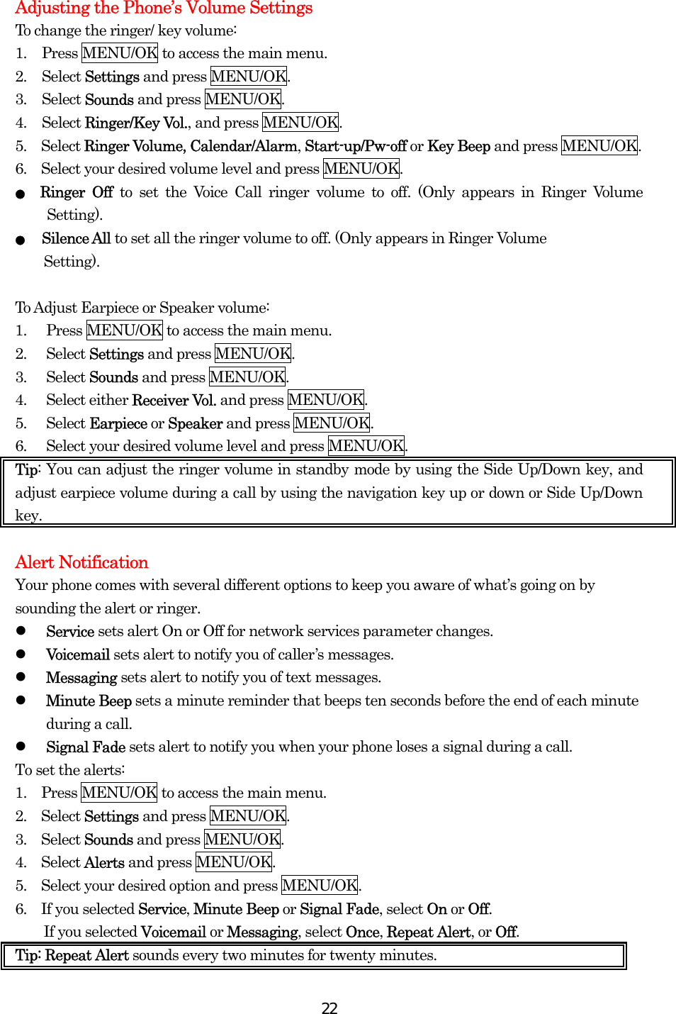  22Adjusting the Phone’s Volume Settings To change the ringer/ key volume: 1.  Press MENU/OK to access the main menu. 2. Select Settings and press MENU/OK. 3. Select Sounds and press MENU/OK. 4. Select Ringer/Key Vol., and press MENU/OK.   5.  Select Ringer Volume, Calendar/Alarm, Start-up/Pw-off or Key Beep and press MENU/OK. 6.    Select your desired volume level and press MENU/OK. ● Ringer Off to set the Voice Call ringer volume to off. (Only appears in Ringer Volume Setting). ●   Silence All to set all the ringer volume to off. (Only appears in Ringer Volume   Setting).   To Adjust Earpiece or Speaker volume: 1.  Press MENU/OK to access the main menu. 2. Select Settings and press MENU/OK. 3. Select Sounds and press MENU/OK. 4. Select either Receiver Vol. and press MENU/OK. 5. Select Earpiece or Speaker and press MENU/OK. 6.  Select your desired volume level and press MENU/OK. Tip: You can adjust the ringer volume in standby mode by using the Side Up/Down key, and adjust earpiece volume during a call by using the navigation key up or down or Side Up/Down key.  Alert Notification Your phone comes with several different options to keep you aware of what’s going on by sounding the alert or ringer.   Service sets alert On or Off for network services parameter changes.   Voicemail sets alert to notify you of caller’s messages.   Messaging sets alert to notify you of text messages.   Minute Beep sets a minute reminder that beeps ten seconds before the end of each minute during a call.   Signal Fade sets alert to notify you when your phone loses a signal during a call. To set the alerts: 1.  Press MENU/OK to access the main menu. 2.  Select Settings and press MENU/OK. 3.  Select Sounds and press MENU/OK. 4.  Select Alerts and press MENU/OK. 5.    Select your desired option and press MENU/OK. 6.  If you selected Service, Minute Beep or Signal Fade, select On or Off. If you selected Voicemail or Messaging, select Once, Repeat Alert, or Off.  Tip: Repeat Alert sounds every two minutes for twenty minutes. 