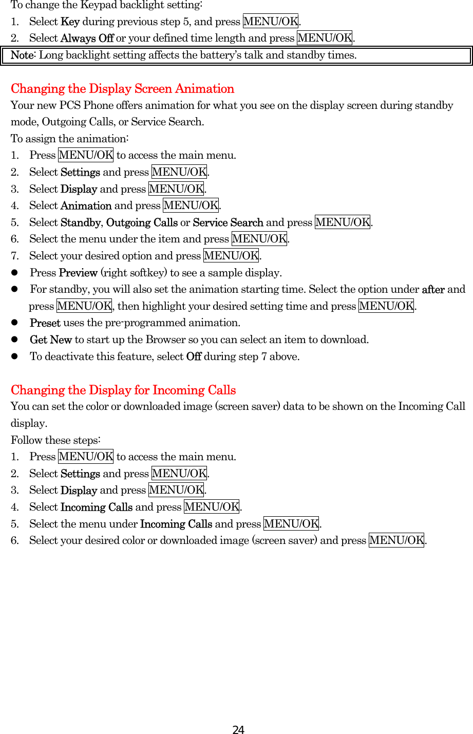  24To change the Keypad backlight setting: 1.  Select Key during previous step 5, and press MENU/OK. 2.  Select Always Off or your defined time length and press MENU/OK. Note: Long backlight setting affects the battery’s talk and standby times.  Changing the Display Screen Animation Your new PCS Phone offers animation for what you see on the display screen during standby mode, Outgoing Calls, or Service Search. To assign the animation: 1.  Press MENU/OK to access the main menu. 2.  Select Settings and press MENU/OK. 3.  Select Display and press MENU/OK. 4.  Select Animation and press MENU/OK. 5.  Select Standby, Outgoing Calls or Service Search and press MENU/OK. 6.    Select the menu under the item and press MENU/OK. 7.    Select your desired option and press MENU/OK.   Press Preview (right softkey) to see a sample display.   For standby, you will also set the animation starting time. Select the option under after and press MENU/OK, then highlight your desired setting time and press MENU/OK.   Preset uses the pre-programmed animation.   Get New to start up the Browser so you can select an item to download.   To deactivate this feature, select Off during step 7 above.  Changing the Display for Incoming Calls You can set the color or downloaded image (screen saver) data to be shown on the Incoming Call display. Follow these steps: 1.  Press MENU/OK to access the main menu. 2.  Select Settings and press MENU/OK. 3.  Select Display and press MENU/OK. 4.  Select Incoming Calls and press MENU/OK. 5.    Select the menu under Incoming Calls and press MENU/OK. 6.    Select your desired color or downloaded image (screen saver) and press MENU/OK.   