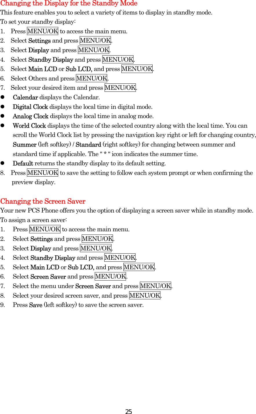  25Changing the Display for the Standby Mode This feature enables you to select a variety of items to display in standby mode. To set your standby display: 1.  Press MENU/OK to access the main menu. 2.  Select Settings and press MENU/OK. 3.  Select Display and press MENU/OK. 4.  Select Standby Display and press MENU/OK. 5.  Select Main LCD or Sub LCD, and press MENU/OK. 6.    Select Others and press MENU/OK. 7.    Select your desired item and press MENU/OK.   Calendar displays the Calendar.   Digital Clock displays the local time in digital mode.   Analog Clock displays the local time in analog mode.   World Clock displays the time of the selected country along with the local time. You can scroll the World Clock list by pressing the navigation key right or left for changing country, Summer (left softkey) / Standard (right softkey) for changing between summer and standard time if applicable. The &quot; * &quot; icon indicates the summer time.   Default returns the standby display to its default setting. 8.    Press MENU/OK to save the setting to follow each system prompt or when confirming the preview display.  Changing the Screen Saver Your new PCS Phone offers you the option of displaying a screen saver while in standby mode. To assign a screen saver: 1.  Press MENU/OK to access the main menu. 2. Select Settings and press MENU/OK. 3. Select Display and press MENU/OK. 4. Select Standby Display and press MENU/OK. 5. Select Main LCD or Sub LCD, and press MENU/OK. 6. Select Screen Saver and press MENU/OK. 7.  Select the menu under Screen Saver and press MENU/OK. 8.  Select your desired screen saver, and press MENU/OK. 9. Press Save (left softkey) to save the screen saver.  