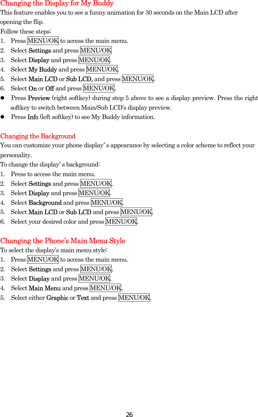  26Changing the Display for My Buddy This feature enables you to see a funny animation for 30 seconds on the Main LCD after opening the flip. Follow these steps: 1.  Press MENU/OK to access the main menu. 2.  Select Settings and press MENU/OK 3.  Select Display and press MENU/OK. 4.  Select My Buddy and press MENU/OK. 5.  Select Main LCD or Sub LCD, and press MENU/OK. 6.  Select On or Off and press MENU/OK.   Press Preview (right softkey) during step 5 above to see a display preview. Press the right softkey to switch between Main/Sub LCD’s display preview.   Press Info (left softkey) to see My Buddy information.  Changing the Background You can customize your phone displays appearance by selecting a color scheme to reflect your personality. To change the displays background: 1.  Press to access the main menu. 2.  Select Settings and press MENU/OK. 3.  Select Display and press MENU/OK. 4.  Select Background and press MENU/OK. 5.  Select Main LCD or Sub LCD and press MENU/OK. 6.  Select your desired color and press MENU/OK.  Changing the Phone’s Main Menu Style To select the display’s main menu style: 1.  Press MENU/OK to access the main menu. 2. Select Settings and press MENU/OK. 3. Select Display and press MENU/OK. 4. Select Main Menu and press MENU/OK. 5. Select either Graphic or Text and press MENU/OK.  