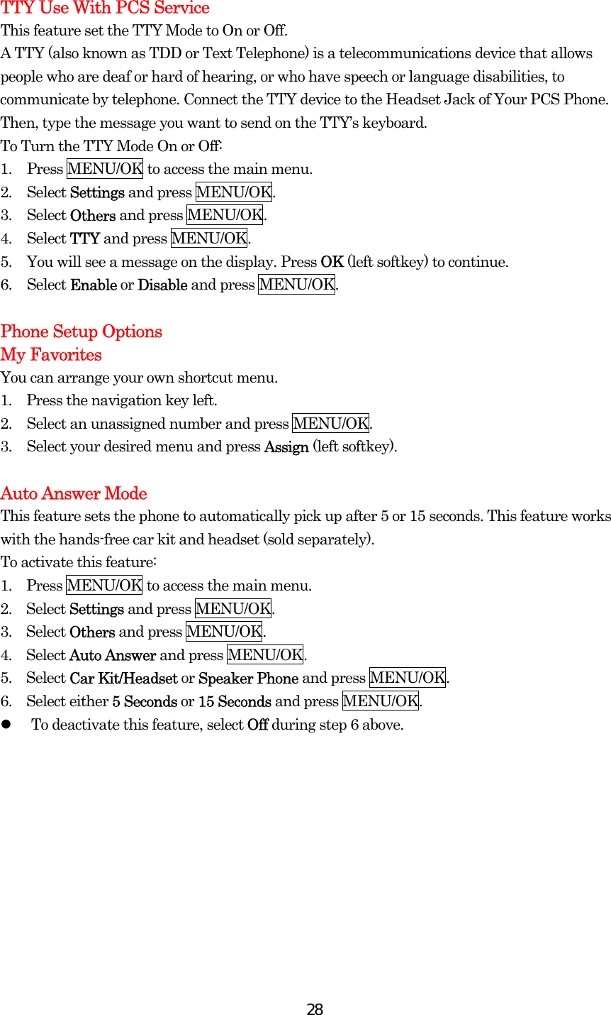  28TTY Use With PCS Service This feature set the TTY Mode to On or Off. A TTY (also known as TDD or Text Telephone) is a telecommunications device that allows people who are deaf or hard of hearing, or who have speech or language disabilities, to communicate by telephone. Connect the TTY device to the Headset Jack of Your PCS Phone. Then, type the message you want to send on the TTY’s keyboard. To Turn the TTY Mode On or Off: 1.  Press MENU/OK to access the main menu. 2. Select Settings and press MENU/OK. 3. Select Others and press MENU/OK. 4. Select TTY and press MENU/OK. 5.  You will see a message on the display. Press OK (left softkey) to continue. 6. Select Enable or Disable and press MENU/OK.  Phone Setup Options My Favorites You can arrange your own shortcut menu. 1.    Press the navigation key left. 2.  Select an unassigned number and press MENU/OK.   3.  Select your desired menu and press Assign (left softkey).  Auto Answer Mode This feature sets the phone to automatically pick up after 5 or 15 seconds. This feature works with the hands-free car kit and headset (sold separately). To activate this feature: 1.  Press MENU/OK to access the main menu. 2.  Select Settings and press MENU/OK. 3.  Select Others and press MENU/OK. 4.  Select Auto Answer and press MENU/OK. 5.  Select Car Kit/Headset or Speaker Phone and press MENU/OK. 6.  Select either 5 Seconds or 15 Seconds and press MENU/OK.     To deactivate this feature, select Off during step 6 above.  