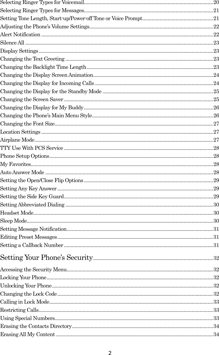  2Selecting Ringer Types for Voicemail.................................................................................................20 Selecting Ringer Types for Messages.................................................................................................21 Setting Tone Length, Start-up/Power-off Tone or Voice Prompt.....................................................21 Adjusting the Phone’s Volume Settings.............................................................................................22 Alert Notification .................................................................................................................................22 Silence All .............................................................................................................................................23 Display Settings...................................................................................................................................23 Changing the Text Greeting ...............................................................................................................23 Changing the Backlight Time Length...............................................................................................23 Changing the Display Screen Animation..........................................................................................24 Changing the Display for Incoming Calls.........................................................................................24 Changing the Display for the Standby Mode ...................................................................................25 Changing the Screen Saver................................................................................................................25 Changing the Display for My Buddy.................................................................................................26 Changing the Phone’s Main Menu Style...........................................................................................26 Changing the Font Size.......................................................................................................................27 Location Settings .................................................................................................................................27 Airplane Mode......................................................................................................................................27 TTY Use With PCS Service ................................................................................................................28 Phone Setup Options...........................................................................................................................28 My Favorites.........................................................................................................................................28 Auto Answer Mode ..............................................................................................................................28 Setting the Open/Close Flip Options.................................................................................................29 Setting Any Key Answer.....................................................................................................................29 Setting the Side Key Guard................................................................................................................29 Setting Abbreviated Dialing ...............................................................................................................30 Headset Mode.......................................................................................................................................30 Sleep Mode............................................................................................................................................30 Setting Message Notification..............................................................................................................31 Editing Preset Messages.....................................................................................................................31 Setting a Callback Number................................................................................................................31 Setting Your Phone’s Security..........................................................................................32 Accessing the Security Menu..............................................................................................................32 Locking Your Phone.............................................................................................................................32 Unlocking Your Phone.........................................................................................................................32 Changing the Lock Code.....................................................................................................................32 Calling in Lock Mode...........................................................................................................................33 Restricting Calls...................................................................................................................................33 Using Special Numbers.......................................................................................................................33 Erasing the Contacts Directory..........................................................................................................34 Erasing All My Content ......................................................................................................................34 