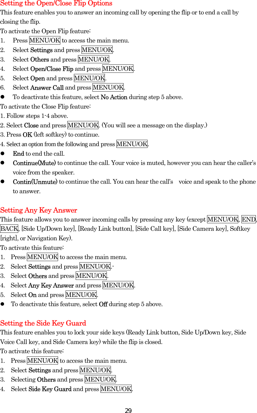  29Setting the Open/Close Flip Options This feature enables you to answer an incoming call by opening the flip or to end a call by closing the flip. To activate the Open Flip feature: 1.  Press MENU/OK to access the main menu. 2. Select Settings and press MENU/OK. 3. Select Others and press MENU/OK. 4. Select Open/Close Flip and press MENU/OK. 5. Select Open and press MENU/OK. 6. Select Answer Call and press MENU/OK.     To deactivate this feature, select No Action during step 5 above. To activate the Close Flip feature: 1. Follow steps 1-4 above. 2. Select Close and press MENU/OK. (You will see a message on the display.) 3. Press OK (left softkey) to continue. 4. Select an option from the following and press MENU/OK.   End to end the call.   Continue(Mute) to continue the call. Your voice is muted, however you can hear the caller’s voice from the speaker.   Contin(Unmute) to continue the call. You can hear the call’s voice and speak to the phone to answer.  Setting Any Key Answer This feature allows you to answer incoming calls by pressing any key (except MENU/OK, END, BACK, [Side Up/Down key], [Ready Link button], [Side Call key], [Side Camera key], Softkey [right], or Navigation Key). To activate this feature: 1.  Press MENU/OK to access the main menu. 2.  Select Settings and press MENU/OK.- 3.  Select Others and press MENU/OK. 4.  Select Any Key Answer and press MENU/OK. 5.  Select On and press MENU/OK.   To deactivate this feature, select Off during step 5 above.  Setting the Side Key Guard This feature enables you to lock your side keys (Ready Link button, Side Up/Down key, Side Voice Call key, and Side Camera key) while the flip is closed. To activate this feature: 1.  Press MENU/OK to access the main menu. 2. Select Settings and press MENU/OK. 3. Selecting Others and press MENU/OK. 4. Select Side Key Guard and press MENU/OK. 