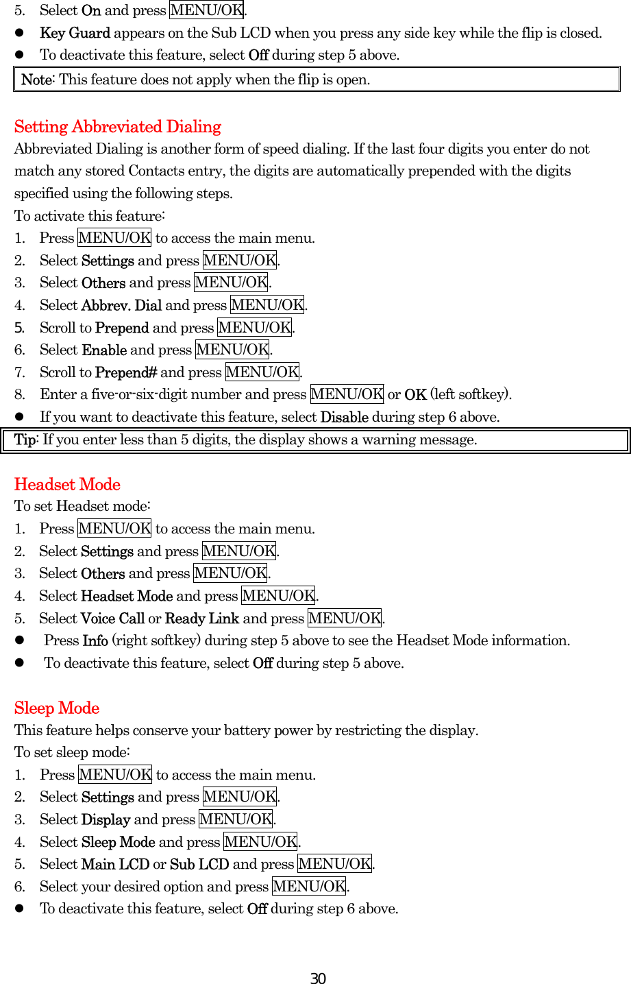  305. Select On and press MENU/OK.   Key Guard appears on the Sub LCD when you press any side key while the flip is closed.   To deactivate this feature, select Off during step 5 above. Note: This feature does not apply when the flip is open.  Setting Abbreviated Dialing Abbreviated Dialing is another form of speed dialing. If the last four digits you enter do not match any stored Contacts entry, the digits are automatically prepended with the digits specified using the following steps. To activate this feature: 1.  Press MENU/OK to access the main menu. 2. Select Settings and press MENU/OK. 3. Select Others and press MENU/OK. 4. Select Abbrev. Dial and press MENU/OK. 5.  Scroll to Prepend and press MENU/OK. 6. Select Enable and press MENU/OK. 7. Scroll to Prepend# and press MENU/OK. 8.  Enter a five-or-six-digit number and press MENU/OK or OK (left softkey).   If you want to deactivate this feature, select Disable during step 6 above. Tip: If you enter less than 5 digits, the display shows a warning message.   Headset Mode To set Headset mode: 1.  Press MENU/OK to access the main menu. 2.  Select Settings and press MENU/OK. 3.  Select Others and press MENU/OK. 4.  Select Headset Mode and press MENU/OK. 5.  Select Voice Call or Ready Link and press MENU/OK.   Press Info (right softkey) during step 5 above to see the Headset Mode information.   To deactivate this feature, select Off during step 5 above.  Sleep Mode This feature helps conserve your battery power by restricting the display. To set sleep mode: 1.  Press MENU/OK to access the main menu. 2. Select Settings and press MENU/OK. 3. Select Display and press MENU/OK. 4. Select Sleep Mode and press MENU/OK. 5. Select Main LCD or Sub LCD and press MENU/OK. 6.  Select your desired option and press MENU/OK.   To deactivate this feature, select Off during step 6 above. 