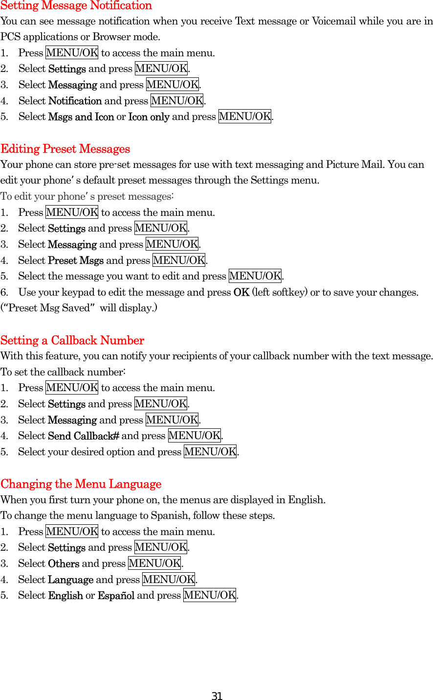  31Setting Message Notification You can see message notification when you receive Text message or Voicemail while you are in PCS applications or Browser mode. 1.  Press MENU/OK to access the main menu. 2. Select Settings and press MENU/OK. 3. Select Messaging and press MENU/OK. 4. Select Notification and press MENU/OK. 5. Select Msgs and Icon or Icon only and press MENU/OK.  Editing Preset Messages Your phone can store pre-set messages for use with text messaging and Picture Mail. You can edit your phones default preset messages through the Settings menu. To edit your phones preset messages: 1.  Press MENU/OK to access the main menu. 2.  Select Settings and press MENU/OK. 3.  Select Messaging and press MENU/OK. 4.  Select Preset Msgs and press MENU/OK. 5.    Select the message you want to edit and press MENU/OK. 6.    Use your keypad to edit the message and press OK (left softkey) or to save your changes. (Preset Msg Saved will display.)  Setting a Callback Number With this feature, you can notify your recipients of your callback number with the text message. To set the callback number: 1.  Press MENU/OK to access the main menu. 2.  Select Settings and press MENU/OK. 3.  Select Messaging and press MENU/OK. 4.  Select Send Callback# and press MENU/OK. 5.    Select your desired option and press MENU/OK.  Changing the Menu Language When you first turn your phone on, the menus are displayed in English. To change the menu language to Spanish, follow these steps. 1.  Press MENU/OK to access the main menu. 2.  Select Settings and press MENU/OK. 3.  Select Others and press MENU/OK. 4.  Select Language and press MENU/OK. 5.  Select English or Español and press MENU/OK. 