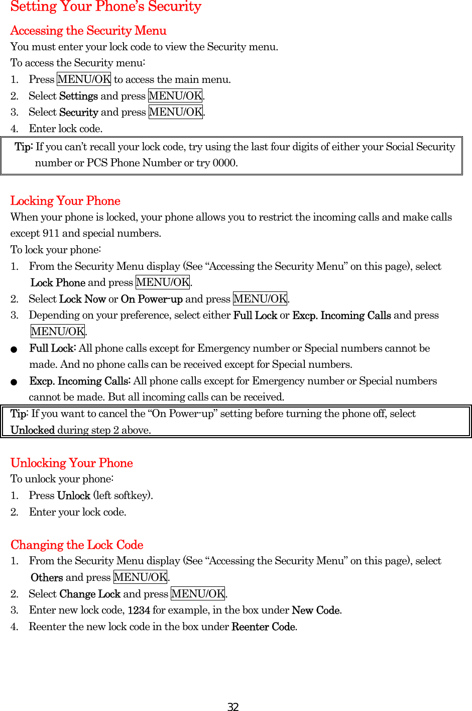  32Setting Your Phone’s Security Accessing the Security Menu You must enter your lock code to view the Security menu. To access the Security menu: 1.  Press MENU/OK to access the main menu. 2.  Select Settings and press MENU/OK. 3.  Select Security and press MENU/OK. 4.  Enter lock code. Tip: If you can’t recall your lock code, try using the last four digits of either your Social Security number or PCS Phone Number or try 0000.  Locking Your Phone When your phone is locked, your phone allows you to restrict the incoming calls and make calls except 911 and special numbers. To lock your phone: 1.    From the Security Menu display (See “Accessing the Security Menu” on this page), select Lock Phone and press MENU/OK. 2.  Select Lock Now or On Power-up and press MENU/OK. 3.    Depending on your preference, select either Full Lock or Excp. Incoming Calls and press MENU/OK. ● Full Lock: All phone calls except for Emergency number or Special numbers cannot be made. And no phone calls can be received except for Special numbers. ● Excp. Incoming Calls: All phone calls except for Emergency number or Special numbers cannot be made. But all incoming calls can be received. Tip: If you want to cancel the “On Power-up” setting before turning the phone off, select Unlocked during step 2 above.  Unlocking Your Phone To unlock your phone: 1.  Press Unlock (left softkey). 2.    Enter your lock code.  Changing the Lock Code 1.    From the Security Menu display (See “Accessing the Security Menu” on this page), select Others and press MENU/OK. 2.  Select Change Lock and press MENU/OK. 3.  Enter new lock code, 1234 for example, in the box under New Code. 4.  Reenter the new lock code in the box under Reenter Code.   