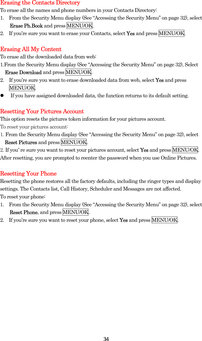  34Erasing the Contacts Directory To erase all the names and phone numbers in your Contacts Directory: 1.    From the Security Menu display (See “Accessing the Security Menu” on page 32), select Erase Ph.Book and press MENU/OK. 2.    If you’re sure you want to erase your Contacts, select Yes and press MENU/OK.  Erasing All My Content To erase all the downloaded data from web: 1.From the Security Menu display (See “Accessing the Security Menu” on page 32), Select Erase Download and press MENU/OK. 2.  If you’re sure you want to erase downloaded data from web, select Yes and press MENU/OK.   If you have assigned downloaded data, the function returns to its default setting.  Resetting Your Pictures Account This option resets the pictures token information for your pictures account. To reset your pictures account: 1. From the Security Menu display (See “Accessing the Security Menu” on page 32), select   Reset Pictures and press MENU/OK. 2. If youre sure you want to reset your pictures account, select Yes and press MENU/OK. After resetting, you are prompted to reenter the password when you use Online Pictures.  Resetting Your Phone Resetting the phone restores all the factory defaults, including the ringer types and display settings. The Contacts list, Call History, Scheduler and Messages are not affected. To reset your phone: 1.    From the Security Menu display (See “Accessing the Security Menu” on page 32), select Reset Phone, and press MENU/OK. 2.    If you’re sure you want to reset your phone, select Yes and press MENU/OK.  