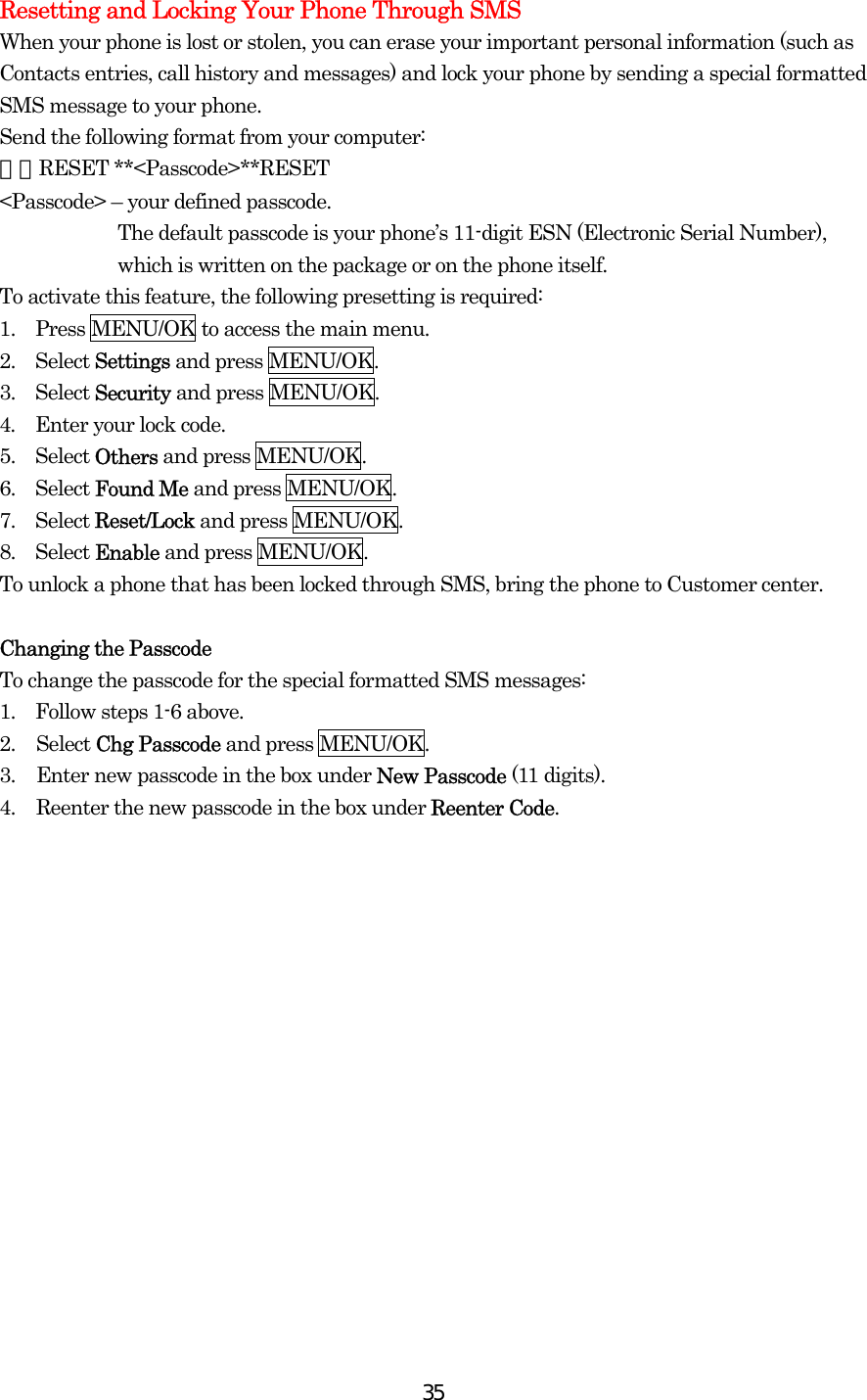  35Resetting and Locking Your Phone Through SMS When your phone is lost or stolen, you can erase your important personal information (such as Contacts entries, call history and messages) and lock your phone by sending a special formatted SMS message to your phone. Send the following format from your computer: ＼＼RESET **&lt;Passcode&gt;**RESET &lt;Passcode&gt; – your defined passcode. The default passcode is your phone’s 11-digit ESN (Electronic Serial Number), which is written on the package or on the phone itself. To activate this feature, the following presetting is required: 1.  Press MENU/OK to access the main menu. 2.  Select Settings and press MENU/OK. 3.  Select Security and press MENU/OK. 4.    Enter your lock code. 5.  Select Others and press MENU/OK. 6.  Select Found Me and press MENU/OK. 7.  Select Reset/Lock and press MENU/OK. 8.  Select Enable and press MENU/OK. To unlock a phone that has been locked through SMS, bring the phone to Customer center.  Changing the Passcode To change the passcode for the special formatted SMS messages: 1.    Follow steps 1-6 above. 2. Select Chg Passcode and press MENU/OK. 3.  Enter new passcode in the box under New Passcode (11 digits). 4.  Reenter the new passcode in the box under Reenter Code. 