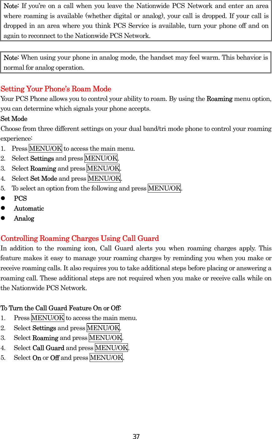  37Note:  If you’re on a call when you leave the Nationwide PCS Network and enter an area where roaming is available (whether digital or analog), your call is dropped. If your call is dropped in an area where you think PCS Service is available, turn your phone off and on again to reconnect to the Nationwide PCS Network.  Note: When using your phone in analog mode, the handset may feel warm. This behavior is normal for analog operation.  Setting Your Phone’s Roam Mode Your PCS Phone allows you to control your ability to roam. By using the Roaming menu option, you can determine which signals your phone accepts. Set Mode Choose from three different settings on your dual band/tri mode phone to control your roaming experience: 1.  Press MENU/OK to access the main menu. 2.  Select Settings and press MENU/OK. 3.  Select Roaming and press MENU/OK. 4.  Select Set Mode and press MENU/OK. 5.  To select an option from the following and press MENU/OK.   PCS   Automatic     Analog  Controlling Roaming Charges Using Call Guard In addition to the roaming icon, Call Guard alerts you when roaming charges apply. This feature makes it easy to manage your roaming charges by reminding you when you make or receive roaming calls. It also requires you to take additional steps before placing or answering a roaming call. These additional steps are not required when you make or receive calls while on the Nationwide PCS Network.  To Turn the Call Guard Feature On or Off: 1.  Press MENU/OK to access the main menu. 2. Select Settings and press MENU/OK. 3. Select Roaming and press MENU/OK. 4. Select Call Guard and press MENU/OK.   5. Select On or Off and press MENU/OK.    