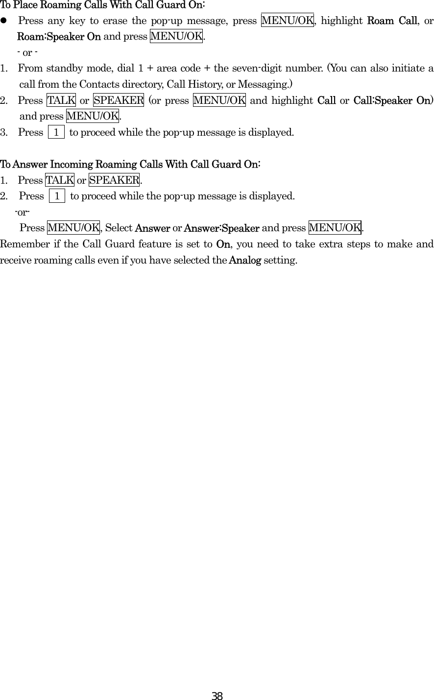  38To Place Roaming Calls With Call Guard On:   Press any key to erase the pop-up message, press MENU/OK, highlight Roam Call, or Roam:Speaker On and press MENU/OK. - or - 1.  From standby mode, dial 1 + area code + the seven-digit number. (You can also initiate a call from the Contacts directory, Call History, or Messaging.) 2.  Press TALK or SPEAKER (or press MENU/OK and highlight Call or Call:Speaker On) and press MENU/OK. 3.  Press    1    to proceed while the pop-up message is displayed.  To Answer Incoming Roaming Calls With Call Guard On: 1.  Press TALK or SPEAKER. 2.  Press    1    to proceed while the pop-up message is displayed.  -or- Press MENU/OK, Select Answer or Answer:Speaker and press MENU/OK. Remember if the Call Guard feature is set to On, you need to take extra steps to make and receive roaming calls even if you have selected the Analog setting.  