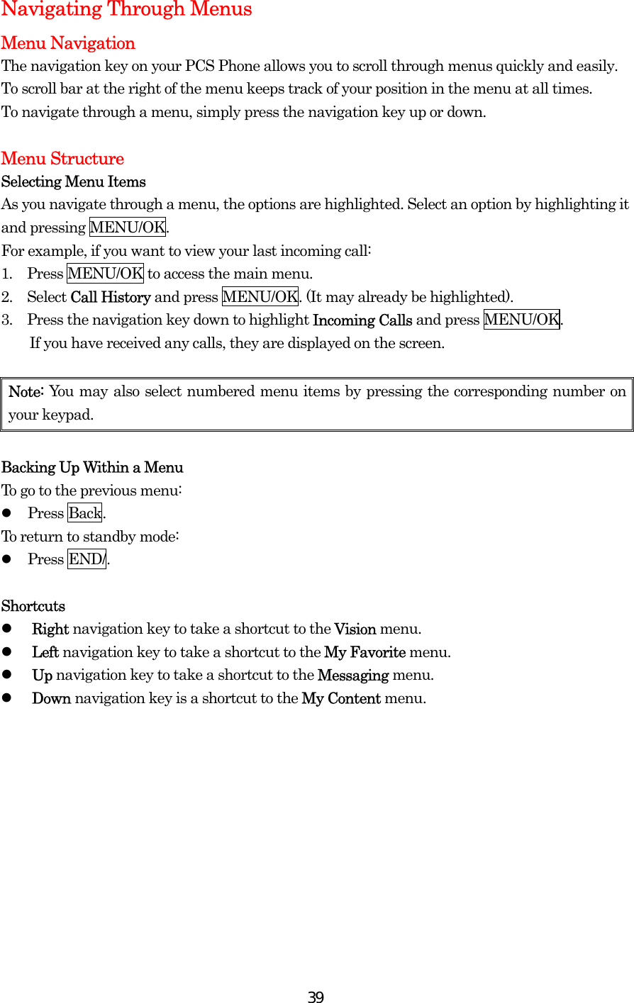  39Navigating Through Menus Menu Navigation The navigation key on your PCS Phone allows you to scroll through menus quickly and easily. To scroll bar at the right of the menu keeps track of your position in the menu at all times. To navigate through a menu, simply press the navigation key up or down.  Menu Structure Selecting Menu Items As you navigate through a menu, the options are highlighted. Select an option by highlighting it and pressing MENU/OK. For example, if you want to view your last incoming call: 1.  Press MENU/OK to access the main menu. 2.   Select Call History and press MENU/OK. (It may already be highlighted). 3.   Press the navigation key down to highlight Incoming Calls and press MENU/OK.   If you have received any calls, they are displayed on the screen.  Note: You may also select numbered menu items by pressing the corresponding number on your keypad.  Backing Up Within a Menu To go to the previous menu:   Press Back. To return to standby mode:   Press END/.  Shortcuts   Right navigation key to take a shortcut to the Vision menu.   Left navigation key to take a shortcut to the My Favorite menu.   Up navigation key to take a shortcut to the Messaging menu.   Down navigation key is a shortcut to the My Content menu.  