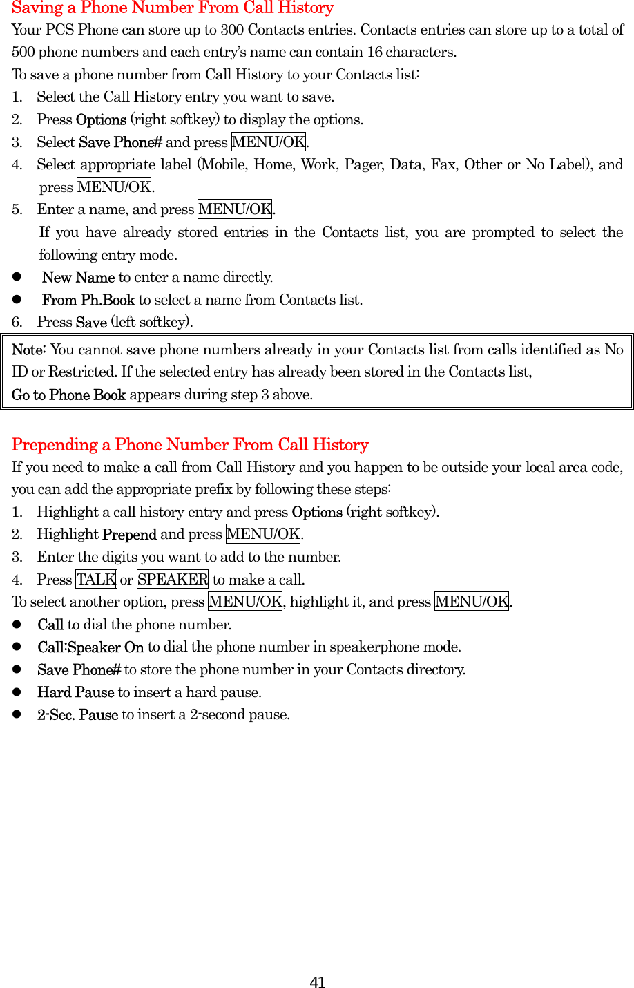  41Saving a Phone Number From Call History Your PCS Phone can store up to 300 Contacts entries. Contacts entries can store up to a total of 500 phone numbers and each entry’s name can contain 16 characters. To save a phone number from Call History to your Contacts list: 1.  Select the Call History entry you want to save. 2.  Press Options (right softkey) to display the options. 3.  Select Save Phone# and press MENU/OK. 4.  Select appropriate label (Mobile, Home, Work, Pager, Data, Fax, Other or No Label), and press MENU/OK. 5.    Enter a name, and press MENU/OK.     If you have already stored entries in the Contacts list, you are prompted to select the following entry mode.   New Name to enter a name directly.   From Ph.Book to select a name from Contacts list. 6.  Press Save (left softkey). Note: You cannot save phone numbers already in your Contacts list from calls identified as No ID or Restricted. If the selected entry has already been stored in the Contacts list,   Go to Phone Book appears during step 3 above.  Prepending a Phone Number From Call History If you need to make a call from Call History and you happen to be outside your local area code, you can add the appropriate prefix by following these steps: 1.    Highlight a call history entry and press Options (right softkey). 2.  Highlight Prepend and press MENU/OK. 3.    Enter the digits you want to add to the number. 4.    Press TALK or SPEAKER to make a call. To select another option, press MENU/OK, highlight it, and press MENU/OK.   Call to dial the phone number.   Call:Speaker On to dial the phone number in speakerphone mode.   Save Phone# to store the phone number in your Contacts directory.   Hard Pause to insert a hard pause.   2-Sec. Pause to insert a 2-second pause.  