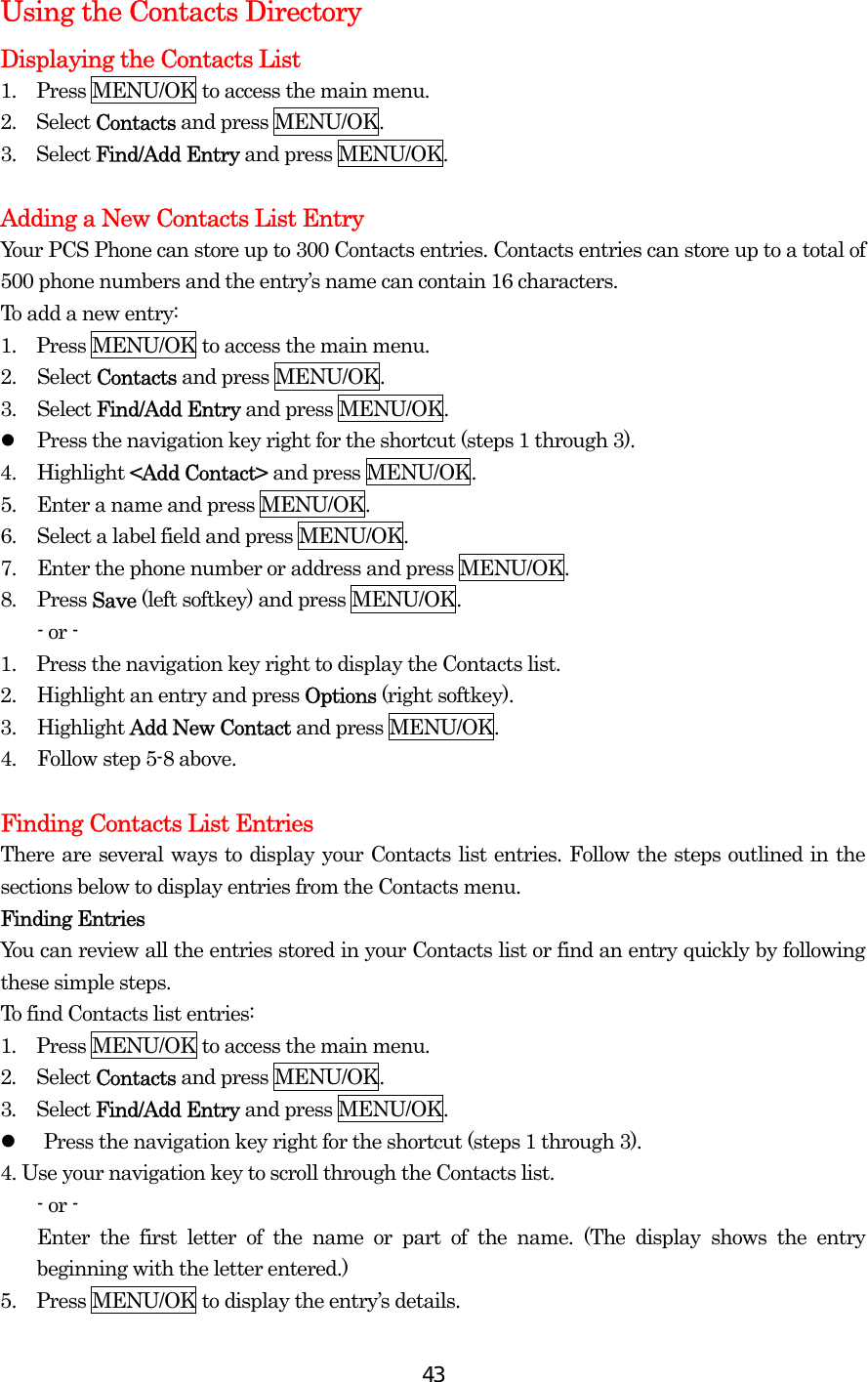  43Using the Contacts Directory Displaying the Contacts List 1.  Press MENU/OK to access the main menu. 2.  Select Contacts and press MENU/OK. 3.  Select Find/Add Entry and press MENU/OK.  Adding a New Contacts List Entry Your PCS Phone can store up to 300 Contacts entries. Contacts entries can store up to a total of 500 phone numbers and the entry’s name can contain 16 characters. To add a new entry: 1.  Press MENU/OK to access the main menu. 2. Select Contacts and press MENU/OK. 3. Select Find/Add Entry and press MENU/OK.   Press the navigation key right for the shortcut (steps 1 through 3). 4. Highlight &lt;Add Contact&gt; and press MENU/OK. 5.  Enter a name and press MENU/OK. 6.  Select a label field and press MENU/OK. 7.  Enter the phone number or address and press MENU/OK. 8. Press Save (left softkey) and press MENU/OK. - or - 1.    Press the navigation key right to display the Contacts list. 2.  Highlight an entry and press Options (right softkey). 3. Highlight Add New Contact and press MENU/OK. 4.  Follow step 5-8 above.  Finding Contacts List Entries There are several ways to display your Contacts list entries. Follow the steps outlined in the sections below to display entries from the Contacts menu. Finding Entries You can review all the entries stored in your Contacts list or find an entry quickly by following these simple steps. To find Contacts list entries: 1.  Press MENU/OK to access the main menu. 2.  Select Contacts and press MENU/OK. 3.  Select Find/Add Entry and press MENU/OK.   Press the navigation key right for the shortcut (steps 1 through 3). 4. Use your navigation key to scroll through the Contacts list. - or - Enter the first letter of the name or part of the name. (The display shows the entry beginning with the letter entered.) 5.    Press MENU/OK to display the entry’s details. 