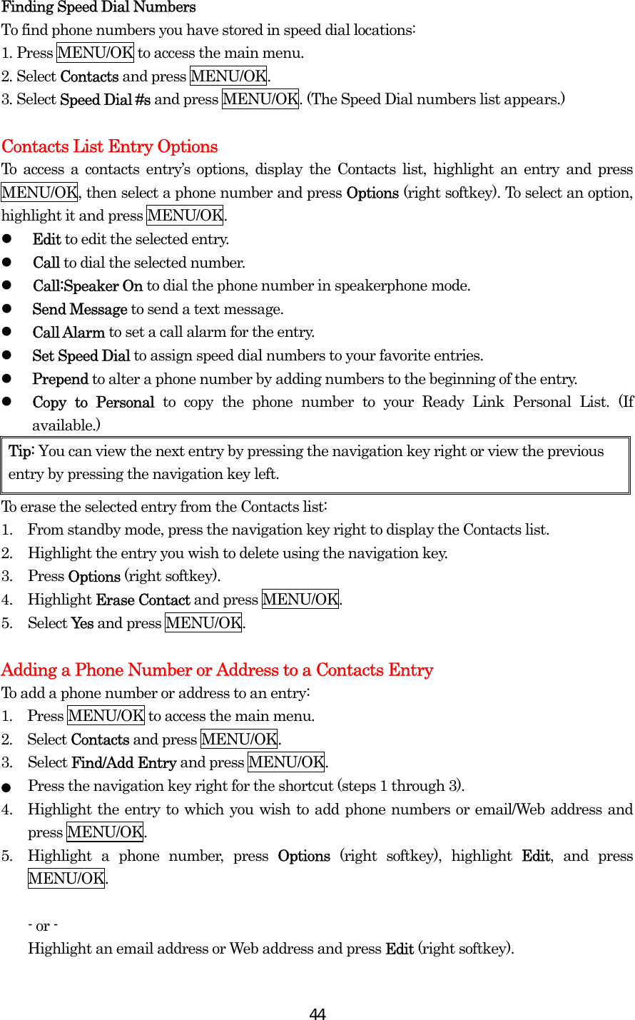  44Finding Speed Dial Numbers To find phone numbers you have stored in speed dial locations: 1. Press MENU/OK to access the main menu. 2. Select Contacts and press MENU/OK. 3. Select Speed Dial #s and press MENU/OK. (The Speed Dial numbers list appears.)  Contacts List Entry Options To access a contacts entry’s options, display the Contacts list, highlight an entry and press MENU/OK, then select a phone number and press Options (right softkey). To select an option, highlight it and press MENU/OK.   Edit to edit the selected entry.   Call to dial the selected number.   Call:Speaker On to dial the phone number in speakerphone mode.   Send Message to send a text message.    Call Alarm to set a call alarm for the entry.   Set Speed Dial to assign speed dial numbers to your favorite entries.   Prepend to alter a phone number by adding numbers to the beginning of the entry.   Copy to Personal to copy the phone number to your Ready Link Personal List. (If available.) Tip: You can view the next entry by pressing the navigation key right or view the previous entry by pressing the navigation key left. To erase the selected entry from the Contacts list: 1.    From standby mode, press the navigation key right to display the Contacts list. 2.  Highlight the entry you wish to delete using the navigation key. 3. Press Options (right softkey). 4. Highlight Erase Contact and press MENU/OK. 5. Select Yes and press MENU/OK.  Adding a Phone Number or Address to a Contacts Entry To add a phone number or address to an entry: 1.  Press MENU/OK to access the main menu. 2.  Select Contacts and press MENU/OK.   3. Select Find/Add Entry and press MENU/OK. ● Press the navigation key right for the shortcut (steps 1 through 3). 4.  Highlight the entry to which you wish to add phone numbers or email/Web address and press MENU/OK. 5.  Highlight a phone number, press Options (right softkey), highlight Edit, and press MENU/OK.  - or -   Highlight an email address or Web address and press Edit (right softkey). 