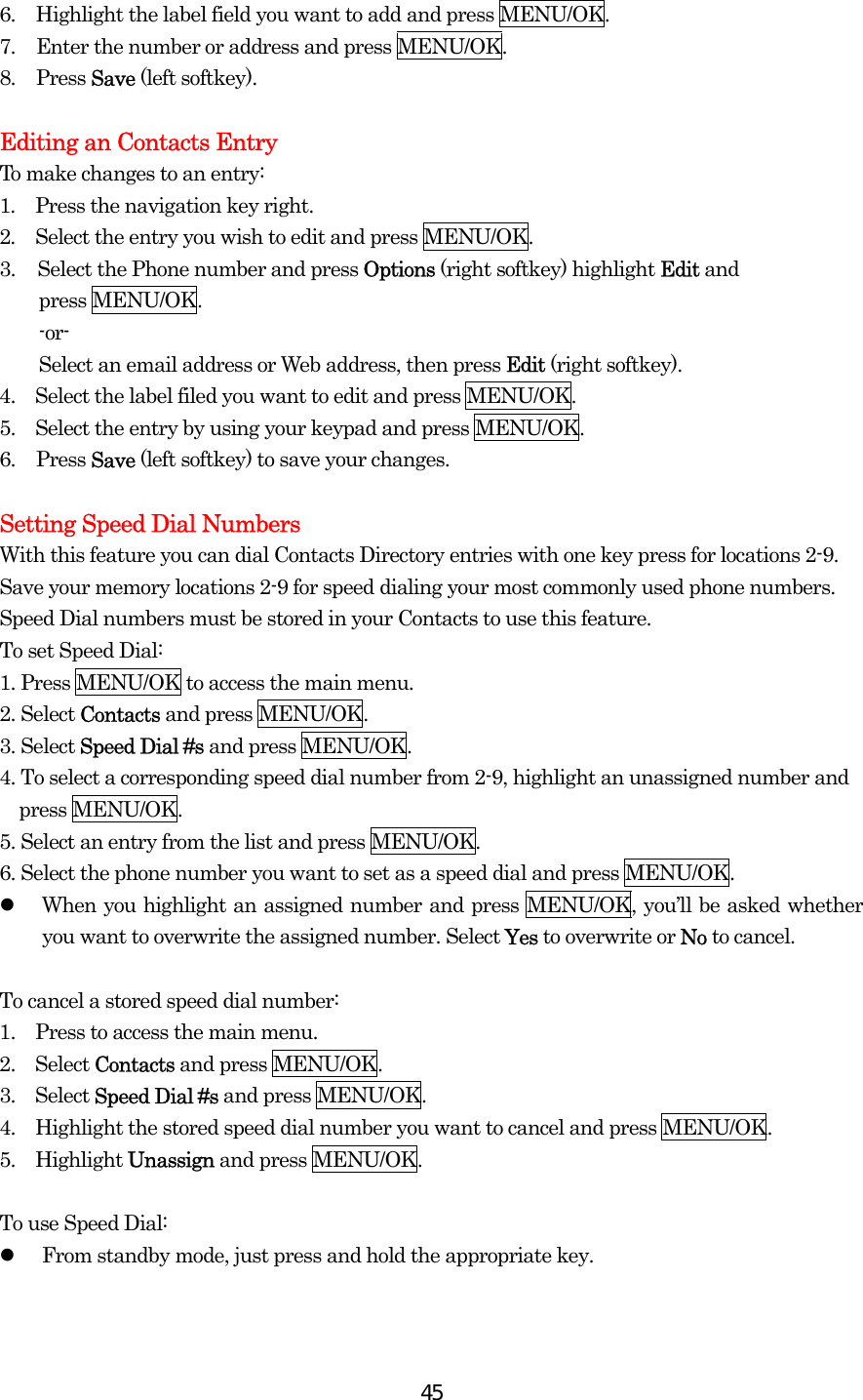  456.  Highlight the label field you want to add and press MENU/OK. 7.  Enter the number or address and press MENU/OK. 8. Press Save (left softkey).  Editing an Contacts Entry To make changes to an entry: 1.  Press the navigation key right. 2.  Select the entry you wish to edit and press MENU/OK. 3.  Select the Phone number and press Options (right softkey) highlight Edit and   press MENU/OK.     -or-     Select an email address or Web address, then press Edit (right softkey). 4.    Select the label filed you want to edit and press MENU/OK. 5.    Select the entry by using your keypad and press MENU/OK. 6. Press Save (left softkey) to save your changes.  Setting Speed Dial Numbers With this feature you can dial Contacts Directory entries with one key press for locations 2-9. Save your memory locations 2-9 for speed dialing your most commonly used phone numbers. Speed Dial numbers must be stored in your Contacts to use this feature. To set Speed Dial: 1. Press MENU/OK to access the main menu. 2. Select Contacts and press MENU/OK. 3. Select Speed Dial #s and press MENU/OK. 4. To select a corresponding speed dial number from 2-9, highlight an unassigned number and press MENU/OK. 5. Select an entry from the list and press MENU/OK. 6. Select the phone number you want to set as a speed dial and press MENU/OK.   When you highlight an assigned number and press MENU/OK, you’ll be asked whether you want to overwrite the assigned number. Select Yes to overwrite or No to cancel.  To cancel a stored speed dial number: 1.    Press to access the main menu. 2.  Select Contacts and press MENU/OK. 3.  Select Speed Dial #s and press MENU/OK. 4.    Highlight the stored speed dial number you want to cancel and press MENU/OK. 5.  Highlight Unassign and press MENU/OK.  To use Speed Dial:   From standby mode, just press and hold the appropriate key.  