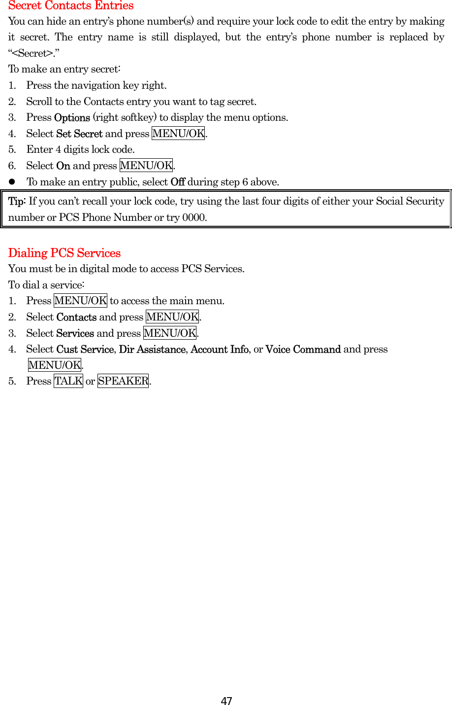  47Secret Contacts Entries You can hide an entry’s phone number(s) and require your lock code to edit the entry by making it secret. The entry name is still displayed, but the entry’s phone number is replaced by “&lt;Secret&gt;.” To make an entry secret: 1.  Press the navigation key right. 2.  Scroll to the Contacts entry you want to tag secret. 3.  Press Options (right softkey) to display the menu options. 4.  Select Set Secret and press MENU/OK. 5.  Enter 4 digits lock code. 6.  Select On and press MENU/OK.   To make an entry public, select Off during step 6 above. Tip: If you can’t recall your lock code, try using the last four digits of either your Social Security number or PCS Phone Number or try 0000.   Dialing PCS Services You must be in digital mode to access PCS Services. To dial a service: 1.   Press MENU/OK to access the main menu. 2.   Select Contacts and press MENU/OK. 3.   Select Services and press MENU/OK. 4.  Select Cust Service, Dir Assistance, Account Info, or Voice Command and press MENU/OK. 5.   Press TALK or SPEAKER. 