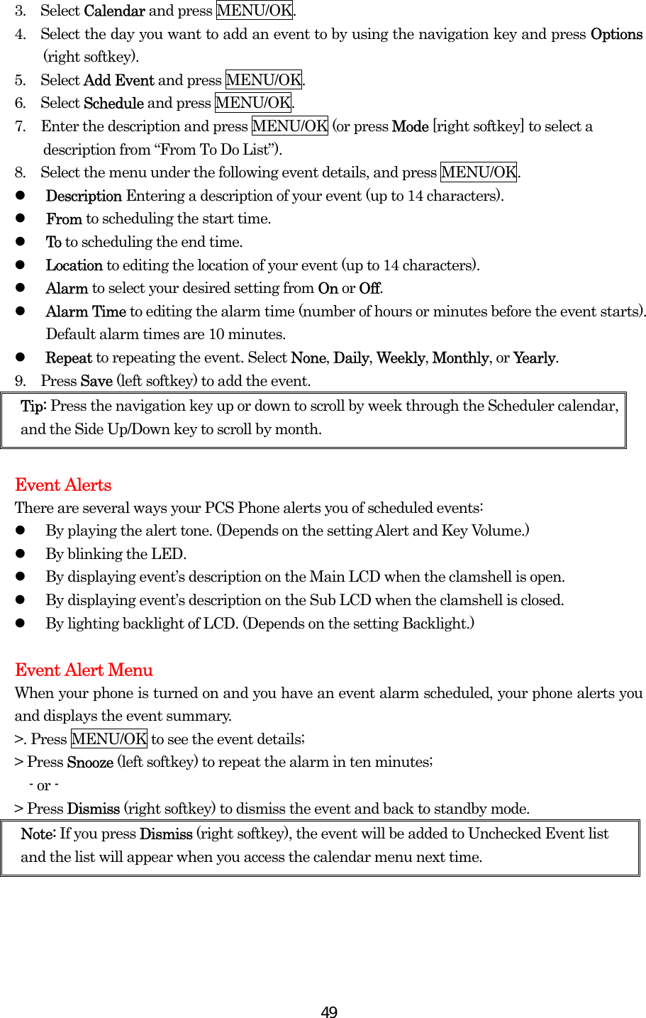  493.  Select Calendar and press MENU/OK. 4.    Select the day you want to add an event to by using the navigation key and press Options (right softkey). 5.  Select Add Event and press MENU/OK. 6.  Select Schedule and press MENU/OK. 7.  Enter the description and press MENU/OK (or press Mode [right softkey] to select a description from “From To Do List”). 8.  Select the menu under the following event details, and press MENU/OK.   Description Entering a description of your event (up to 14 characters).   From to scheduling the start time.   To to scheduling the end time.   Location to editing the location of your event (up to 14 characters).   Alarm to select your desired setting from On or Off.   Alarm Time to editing the alarm time (number of hours or minutes before the event starts). Default alarm times are 10 minutes.   Repeat to repeating the event. Select None, Daily, Weekly, Monthly, or Yearly. 9.  Press Save (left softkey) to add the event. Tip: Press the navigation key up or down to scroll by week through the Scheduler calendar, and the Side Up/Down key to scroll by month.  Event Alerts There are several ways your PCS Phone alerts you of scheduled events:   By playing the alert tone. (Depends on the setting Alert and Key Volume.)   By blinking the LED.   By displaying event’s description on the Main LCD when the clamshell is open.   By displaying event’s description on the Sub LCD when the clamshell is closed.   By lighting backlight of LCD. (Depends on the setting Backlight.)  Event Alert Menu When your phone is turned on and you have an event alarm scheduled, your phone alerts you and displays the event summary.   &gt;. Press MENU/OK to see the event details; &gt; Press Snooze (left softkey) to repeat the alarm in ten minutes;   - or - &gt; Press Dismiss (right softkey) to dismiss the event and back to standby mode.   Note: If you press Dismiss (right softkey), the event will be added to Unchecked Event list and the list will appear when you access the calendar menu next time. 
