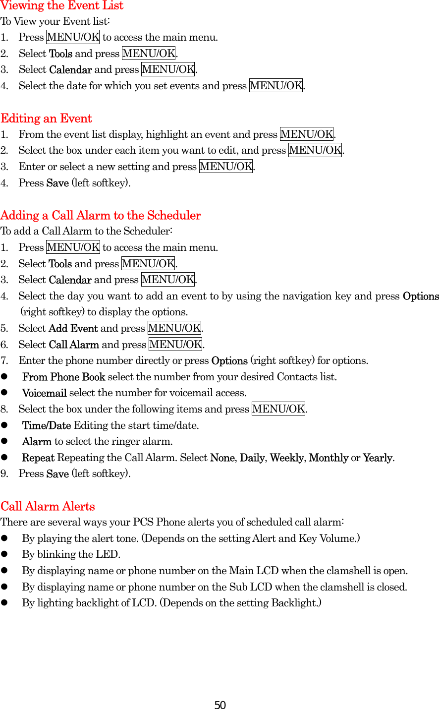  50Viewing the Event List To View your Event list: 1.  Press MENU/OK to access the main menu. 2. Select Tools and press MENU/OK. 3. Select Calendar and press MENU/OK. 4.  Select the date for which you set events and press MENU/OK.  Editing an Event 1.  From the event list display, highlight an event and press MENU/OK. 2.  Select the box under each item you want to edit, and press MENU/OK. 3.   Enter or select a new setting and press MENU/OK. 4.   Press Save (left softkey).  Adding a Call Alarm to the Scheduler To add a Call Alarm to the Scheduler: 1.  Press MENU/OK to access the main menu. 2.  Select Tools and press MENU/OK. 3.  Select Calendar and press MENU/OK. 4.    Select the day you want to add an event to by using the navigation key and press Options (right softkey) to display the options. 5.  Select Add Event and press MENU/OK. 6.  Select Call Alarm and press MENU/OK. 7.  Enter the phone number directly or press Options (right softkey) for options.   From Phone Book select the number from your desired Contacts list.   Voicemail select the number for voicemail access. 8.  Select the box under the following items and press MENU/OK.   Time/Date Editing the start time/date.   Alarm to select the ringer alarm.   Repeat Repeating the Call Alarm. Select None, Daily, Weekly, Monthly or Yearly. 9.   Press Save (left softkey).  Call Alarm Alerts There are several ways your PCS Phone alerts you of scheduled call alarm:   By playing the alert tone. (Depends on the setting Alert and Key Volume.)   By blinking the LED.   By displaying name or phone number on the Main LCD when the clamshell is open.   By displaying name or phone number on the Sub LCD when the clamshell is closed.   By lighting backlight of LCD. (Depends on the setting Backlight.)   