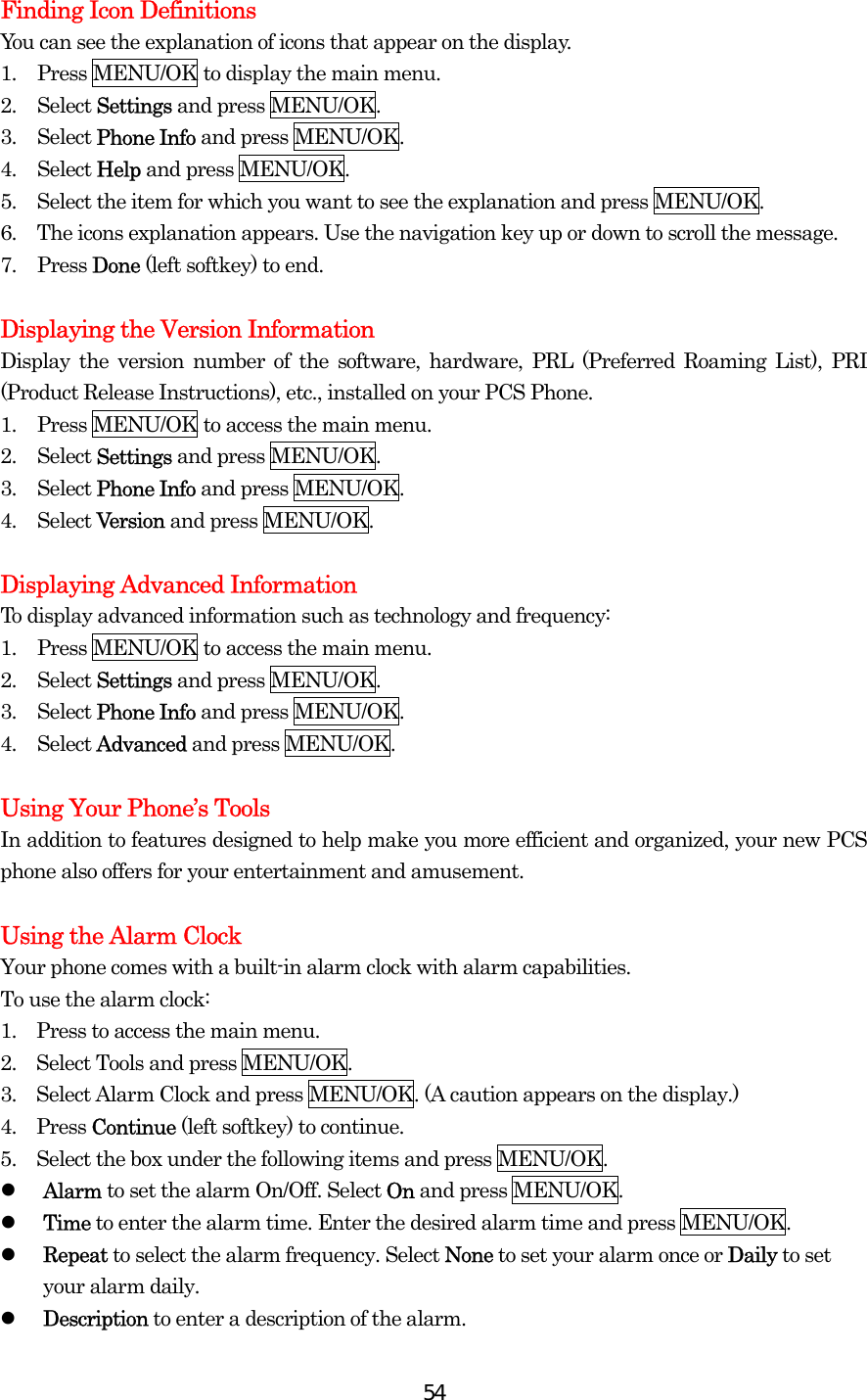  54Finding Icon Definitions You can see the explanation of icons that appear on the display. 1.  Press MENU/OK to display the main menu. 2. Select Settings and press MENU/OK. 3. Select Phone Info and press MENU/OK. 4. Select Help and press MENU/OK. 5.  Select the item for which you want to see the explanation and press MENU/OK. 6.  The icons explanation appears. Use the navigation key up or down to scroll the message. 7. Press Done (left softkey) to end.  Displaying the Version Information Display the version number of the software, hardware, PRL (Preferred Roaming List), PRI (Product Release Instructions), etc., installed on your PCS Phone. 1.  Press MENU/OK to access the main menu. 2. Select Settings and press MENU/OK. 3. Select Phone Info and press MENU/OK. 4. Select Version and press MENU/OK.  Displaying Advanced Information To display advanced information such as technology and frequency: 1.  Press MENU/OK to access the main menu. 2. Select Settings and press MENU/OK. 3. Select Phone Info and press MENU/OK. 4. Select Advanced and press MENU/OK.  Using Your Phone’s Tools In addition to features designed to help make you more efficient and organized, your new PCS phone also offers for your entertainment and amusement.  Using the Alarm Clock Your phone comes with a built-in alarm clock with alarm capabilities. To use the alarm clock: 1.    Press to access the main menu. 2.    Select Tools and press MENU/OK. 3.    Select Alarm Clock and press MENU/OK. (A caution appears on the display.) 4.  Press Continue (left softkey) to continue. 5.    Select the box under the following items and press MENU/OK.   Alarm to set the alarm On/Off. Select On and press MENU/OK.   Time to enter the alarm time. Enter the desired alarm time and press MENU/OK.   Repeat to select the alarm frequency. Select None to set your alarm once or Daily to set your alarm daily.   Description to enter a description of the alarm. 