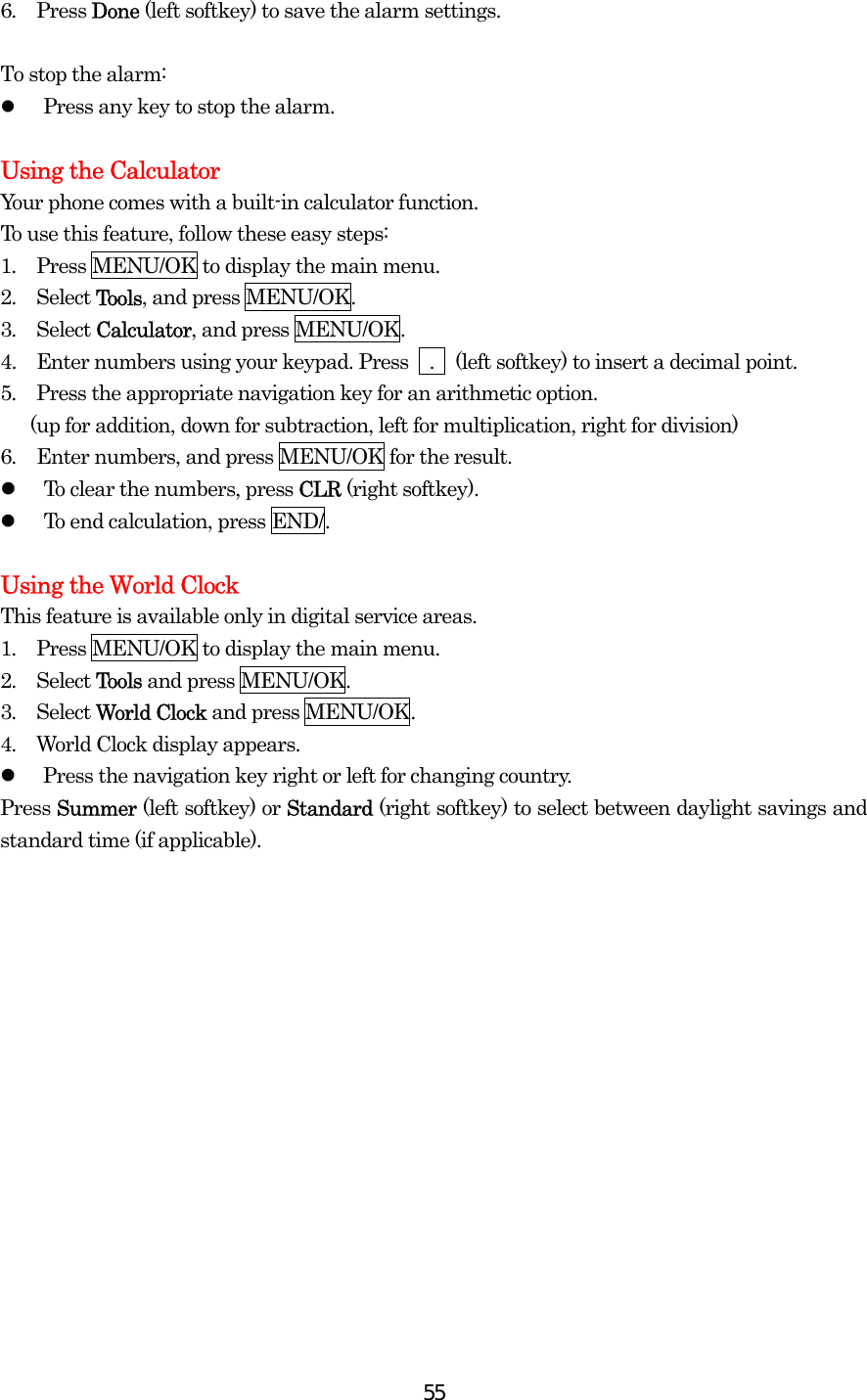  556.  Press Done (left softkey) to save the alarm settings.  To stop the alarm:   Press any key to stop the alarm.  Using the Calculator Your phone comes with a built-in calculator function. To use this feature, follow these easy steps: 1.  Press MENU/OK to display the main menu. 2.  Select Tools, and press MENU/OK. 3.  Select Calculator, and press MENU/OK. 4.   Enter numbers using your keypad. Press    .    (left softkey) to insert a decimal point. 5.  Press the appropriate navigation key for an arithmetic option.         (up for addition, down for subtraction, left for multiplication, right for division) 6.  Enter numbers, and press MENU/OK for the result.   To clear the numbers, press CLR (right softkey).   To end calculation, press END/.  Using the World Clock This feature is available only in digital service areas. 1.  Press MENU/OK to display the main menu. 2.  Select Tools and press MENU/OK. 3.  Select World Clock and press MENU/OK. 4.  World Clock display appears.   Press the navigation key right or left for changing country. Press Summer (left softkey) or Standard (right softkey) to select between daylight savings and standard time (if applicable). 