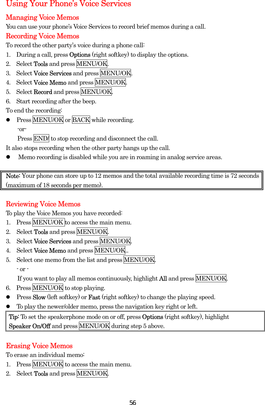  56Using Your Phone’s Voice Services Managing Voice Memos You can use your phone’s Voice Services to record brief memos during a call. Recording Voice Memos To record the other party’s voice during a phone call: 1.  During a call, press Options (right softkey) to display the options. 2.  Select Tools and press MENU/OK. 3.  Select Voice Services and press MENU/OK. 4.  Select Voice Memo and press MENU/OK. 5.  Select Record and press MENU/OK. 6.    Start recording after the beep. To end the recording:   Press MENU/OK or BACK while recording. -or-     Press END/ to stop recording and disconnect the call. It also stops recording when the other party hangs up the call.   Memo recording is disabled while you are in roaming in analog service areas.  Note: Your phone can store up to 12 memos and the total available recording time is 72 seconds (maximum of 18 seconds per memo).  Reviewing Voice Memos To play the Voice Memos you have recorded: 1.  Press MENU/OK to access the main menu. 2. Select Tools and press MENU/OK. 3. Select Voice Services and press MENU/OK. 4. Select Voice Memo and press MENU/OK.. 5.  Select one memo from the list and press MENU/OK. - or -         If you want to play all memos continuously, highlight All and press MENU/OK. 6.  Press MENU/OK to stop playing.   Press Slow (left softkey) or Fast (right softkey) to change the playing speed.   To play the newer/older memo, press the navigation key right or left. Tip: To set the speakerphone mode on or off, press Options (right softkey), highlight   Speaker On/Off and press MENU/OK during step 5 above.  Erasing Voice Memos To erase an individual memo: 1.  Press MENU/OK to access the main menu. 2. Select Tools and press MENU/OK. 