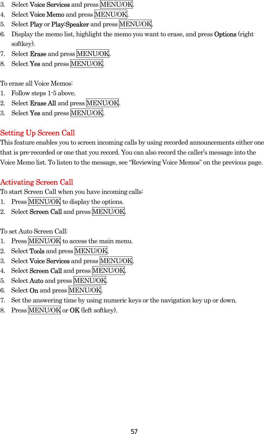  573. Select Voice Services and press MENU/OK. 4. Select Voice Memo and press MENU/OK. 5. Select Play or Play:Speaker and press MENU/OK. 6.  Display the memo list, highlight the memo you want to erase, and press Options (right softkey). 7. Select Erase and press MENU/OK. 8. Select Yes and press MENU/OK.  To erase all Voice Memos: 1.    Follow steps 1-5 above. 2. Select Erase All and press MENU/OK. 3. Select Yes and press MENU/OK.  Setting Up Screen Call This feature enables you to screen incoming calls by using recorded announcements either one that is pre-recorded or one that you record. You can also record the caller’s message into the Voice Memo list. To listen to the message, see “Reviewing Voice Memos” on the previous page.  Activating Screen Call To start Screen Call when you have incoming calls: 1.    Press MENU/OK to display the options. 2.  Select Screen Call and press MENU/OK.  To set Auto Screen Call: 1.  Press MENU/OK to access the main menu. 2.  Select Tools and press MENU/OK. 3.  Select Voice Services and press MENU/OK. 4.  Select Screen Call and press MENU/OK. 5.  Select Auto and press MENU/OK. 6.  Select On and press MENU/OK. 7.    Set the answering time by using numeric keys or the navigation key up or down. 8.  Press MENU/OK or OK (left softkey).   