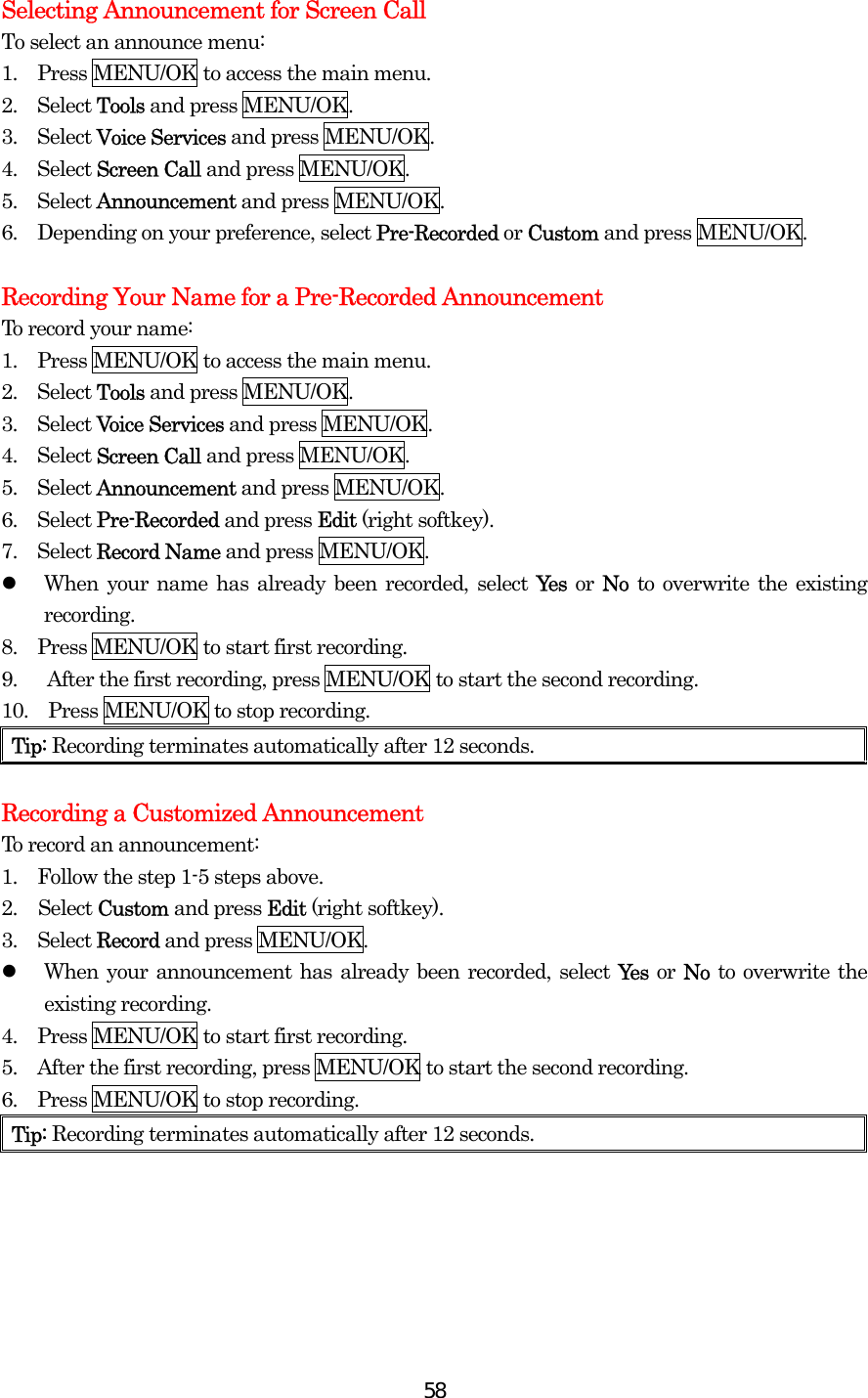  58Selecting Announcement for Screen Call To select an announce menu: 1.  Press MENU/OK to access the main menu. 2.  Select Tools and press MENU/OK. 3.  Select Voice Services and press MENU/OK. 4.  Select Screen Call and press MENU/OK. 5.  Select Announcement and press MENU/OK. 6.    Depending on your preference, select Pre-Recorded or Custom and press MENU/OK.  Recording Your Name for a Pre-Recorded Announcement To record your name: 1.  Press MENU/OK to access the main menu. 2.  Select Tools and press MENU/OK. 3.  Select Voice Services and press MENU/OK. 4.  Select Screen Call and press MENU/OK. 5.  Select Announcement and press MENU/OK. 6.  Select Pre-Recorded and press Edit (right softkey). 7.  Select Record Name and press MENU/OK.   When your name has already been recorded, select Yes or No to overwrite the existing recording. 8.    Press MENU/OK to start first recording. 9.      After the first recording, press MENU/OK to start the second recording. 10.    Press MENU/OK to stop recording. Tip: Recording terminates automatically after 12 seconds.  Recording a Customized Announcement To record an announcement: 1.    Follow the step 1-5 steps above. 2. Select Custom and press Edit (right softkey). 3.  Select Record and press MENU/OK.   When your announcement has already been recorded, select Yes or No to overwrite the existing recording. 4.    Press MENU/OK to start first recording. 5.    After the first recording, press MENU/OK to start the second recording. 6.    Press MENU/OK to stop recording. Tip: Recording terminates automatically after 12 seconds.    