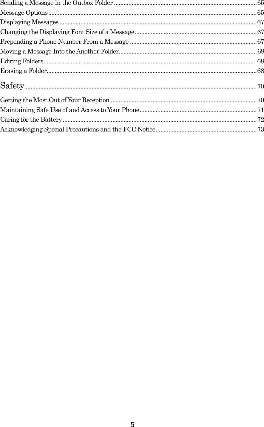  5Sending a Message in the Outbox Folder .........................................................................................65 Message Options..................................................................................................................................65 Displaying Messages...........................................................................................................................67 Changing the Displaying Font Size of a Message............................................................................67 Prepending a Phone Number From a Message ...............................................................................67 Moving a Message Into the Another Folder......................................................................................68 Editing Folders.....................................................................................................................................68 Erasing a Folder...................................................................................................................................68 Safety.................................................................................................................................................70 Getting the Most Out of Your Reception ...........................................................................................70 Maintaining Safe Use of and Access to Your Phone.........................................................................71 Caring for the Battery.........................................................................................................................72 Acknowledging Special Precautions and the FCC Notice...............................................................73   