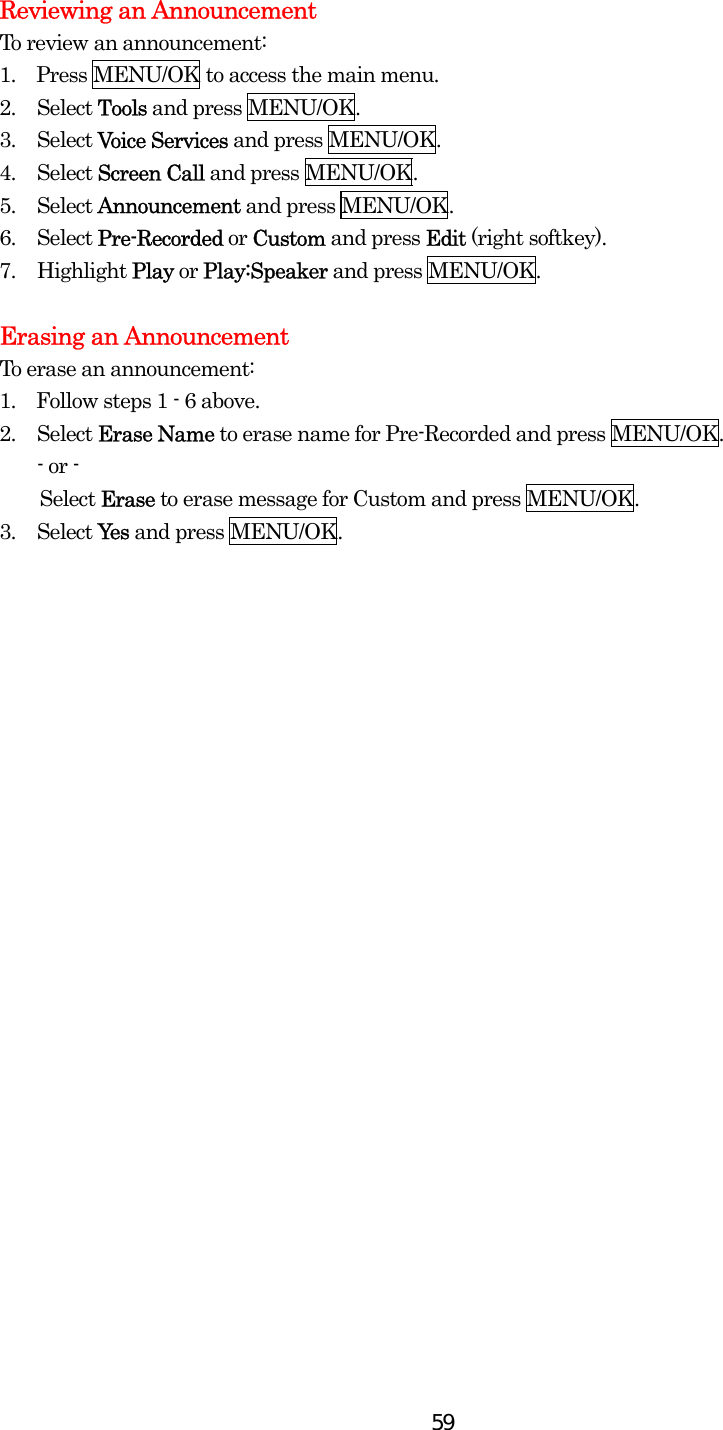  59Reviewing an Announcement To review an announcement: 1.  Press MENU/OK to access the main menu. 2. Select Tools and press MENU/OK. 3. Select Voice Services and press MENU/OK. 4. Select Screen Call and press MENU/OK. 5. Select Announcement and press MENU/OK. 6. Select Pre-Recorded or Custom and press Edit (right softkey). 7. Highlight Play or Play:Speaker and press MENU/OK.    Erasing an Announcement To erase an announcement: 1.    Follow steps 1 - 6 above. 2. Select Erase Name to erase name for Pre-Recorded and press MENU/OK. - or -     Select Erase to erase message for Custom and press MENU/OK. 3. Select Yes and press MENU/OK.   