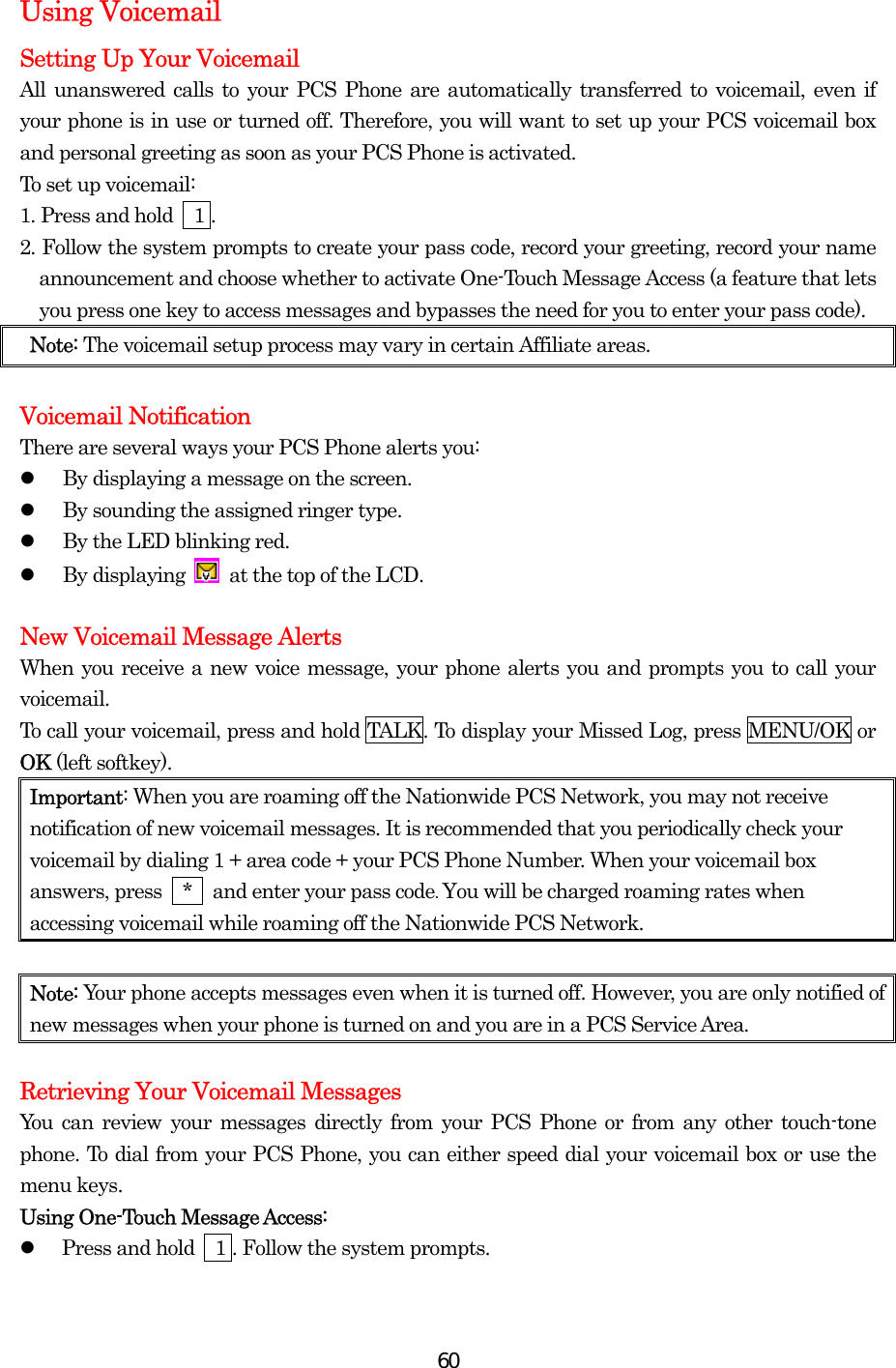  60Using Voicemail Setting Up Your Voicemail All unanswered calls to your PCS Phone are automatically transferred to voicemail, even if your phone is in use or turned off. Therefore, you will want to set up your PCS voicemail box and personal greeting as soon as your PCS Phone is activated. To set up voicemail: 1. Press and hold    1 . 2. Follow the system prompts to create your pass code, record your greeting, record your name announcement and choose whether to activate One-Touch Message Access (a feature that lets you press one key to access messages and bypasses the need for you to enter your pass code). Note: The voicemail setup process may vary in certain Affiliate areas.  Voicemail Notification There are several ways your PCS Phone alerts you:   By displaying a message on the screen.   By sounding the assigned ringer type.   By the LED blinking red.   By displaying    at the top of the LCD.  New Voicemail Message Alerts When you receive a new voice message, your phone alerts you and prompts you to call your voicemail.  To call your voicemail, press and hold TALK. To display your Missed Log, press MENU/OK or OK (left softkey). Important: When you are roaming off the Nationwide PCS Network, you may not receive notification of new voicemail messages. It is recommended that you periodically check your voicemail by dialing 1 + area code + your PCS Phone Number. When your voicemail box answers, press    *    and enter your pass code. You will be charged roaming rates when accessing voicemail while roaming off the Nationwide PCS Network.  Note: Your phone accepts messages even when it is turned off. However, you are only notified of new messages when your phone is turned on and you are in a PCS Service Area.  Retrieving Your Voicemail Messages You can review your messages directly from your PCS Phone or from any other touch-tone phone. To dial from your PCS Phone, you can either speed dial your voicemail box or use the menu keys. Using One-Touch Message Access:   Press and hold    1 . Follow the system prompts.    