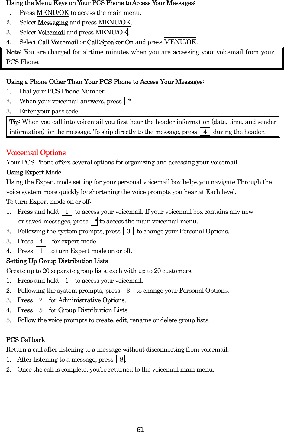  61Using the Menu Keys on Your PCS Phone to Access Your Messages: 1.  Press MENU/OK to access the main menu. 2. Select Messaging and press MENU/OK. 3. Select Voicemail and press MENU/OK. 4. Select Call Voicemail or Call:Speaker On and press MENU/OK. Note: You are charged for airtime minutes when you are accessing your voicemail from your PCS Phone.  Using a Phone Other Than Your PCS Phone to Access Your Messages: 1.  Dial your PCS Phone Number. 2.  When your voicemail answers, press    * . 3.  Enter your pass code. Tip: When you call into voicemail you first hear the header information (date, time, and sender information) for the message. To skip directly to the message, press    4    during the header.  Voicemail Options Your PCS Phone offers several options for organizing and accessing your voicemail. Using Expert Mode Using the Expert mode setting for your personal voicemail box helps you navigate Through the voice system more quickly by shortening the voice prompts you hear at Each level. To turn Expert mode on or off: 1.  Press and hold    1    to access your voicemail. If your voicemail box contains any new     or saved messages, press  * to access the main voicemail menu. 2.  Following the system prompts, press    3    to change your Personal Options. 3.  Press  4   for expert mode. 4.  Press    1    to turn Expert mode on or off. Setting Up Group Distribution Lists Create up to 20 separate group lists, each with up to 20 customers. 1.   Press and hold    1    to access your voicemail. 2.   Following the system prompts, press    3    to change your Personal Options. 3.   Press  2  for Administrative Options. 4.   Press  5  for Group Distribution Lists. 5.   Follow the voice prompts to create, edit, rename or delete group lists.  PCS Callback Return a call after listening to a message without disconnecting from voicemail. 1.   After listening to a message, press    8 . 2.   Once the call is complete, you’re returned to the voicemail main menu.  