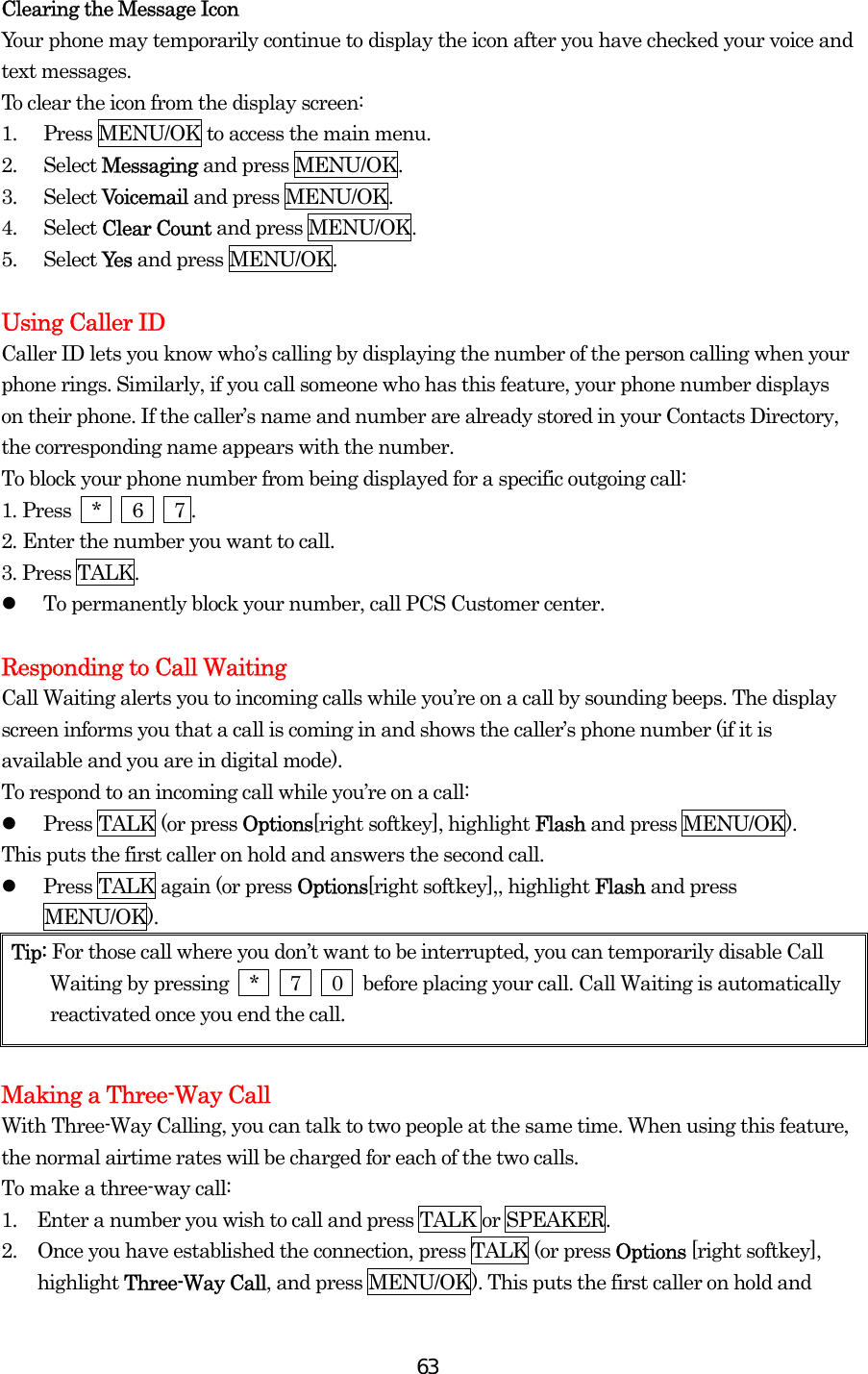  63Clearing the Message Icon Your phone may temporarily continue to display the icon after you have checked your voice and text messages. To clear the icon from the display screen: 1.  Press MENU/OK to access the main menu. 2. Select Messaging and press MENU/OK. 3. Select Voicemail and press MENU/OK. 4. Select Clear Count and press MENU/OK. 5. Select Ye s  and press MENU/OK.  Using Caller ID Caller ID lets you know who’s calling by displaying the number of the person calling when your phone rings. Similarly, if you call someone who has this feature, your phone number displays on their phone. If the caller’s name and number are already stored in your Contacts Directory, the corresponding name appears with the number. To block your phone number from being displayed for a specific outgoing call: 1. Press  *   6   7 . 2. Enter the number you want to call. 3. Press TALK.   To permanently block your number, call PCS Customer center.  Responding to Call Waiting Call Waiting alerts you to incoming calls while you’re on a call by sounding beeps. The display screen informs you that a call is coming in and shows the caller’s phone number (if it is available and you are in digital mode). To respond to an incoming call while you’re on a call:   Press TALK (or press Options[right softkey], highlight Flash and press MENU/OK). This puts the first caller on hold and answers the second call.   Press TALK again (or press Options[right softkey],, highlight Flash and press MENU/OK). Tip: For those call where you don’t want to be interrupted, you can temporarily disable Call Waiting by pressing  *   7   0  before placing your call. Call Waiting is automatically reactivated once you end the call.  Making a Three-Way Call With Three-Way Calling, you can talk to two people at the same time. When using this feature, the normal airtime rates will be charged for each of the two calls. To make a three-way call: 1.    Enter a number you wish to call and press TALK or SPEAKER. 2.  Once you have established the connection, press TALK (or press Options [right softkey], highlight Three-Way Call, and press MENU/OK). This puts the first caller on hold and 