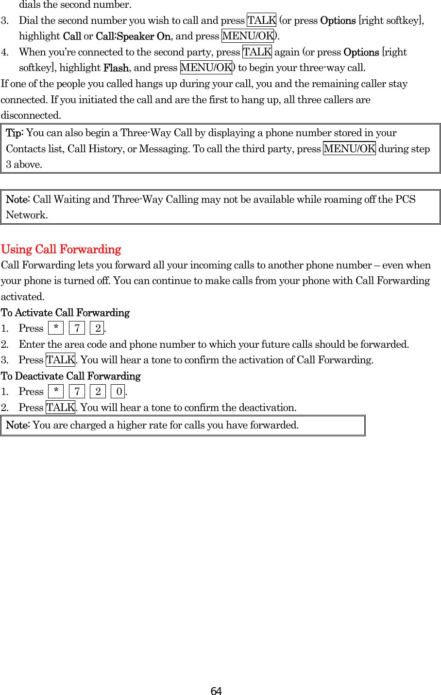  64dials the second number. 3.  Dial the second number you wish to call and press TALK (or press Options [right softkey], highlight Call or Call:Speaker On, and press MENU/OK). 4.  When you’re connected to the second party, press TALK again (or press Options [right softkey], highlight Flash, and press MENU/OK) to begin your three-way call. If one of the people you called hangs up during your call, you and the remaining caller stay connected. If you initiated the call and are the first to hang up, all three callers are disconnected. Tip: You can also begin a Three-Way Call by displaying a phone number stored in your Contacts list, Call History, or Messaging. To call the third party, press MENU/OK during step 3 above.  Note: Call Waiting and Three-Way Calling may not be available while roaming off the PCS Network.  Using Call Forwarding Call Forwarding lets you forward all your incoming calls to another phone number – even when your phone is turned off. You can continue to make calls from your phone with Call Forwarding activated. To Activate Call Forwarding 1.  Press  *   7   2 . 2.  Enter the area code and phone number to which your future calls should be forwarded. 3.  Press TALK. You will hear a tone to confirm the activation of Call Forwarding. To Deactivate Call Forwarding 1.  Press  *   7   2   0 . 2.    Press TALK. You will hear a tone to confirm the deactivation. Note: You are charged a higher rate for calls you have forwarded.  