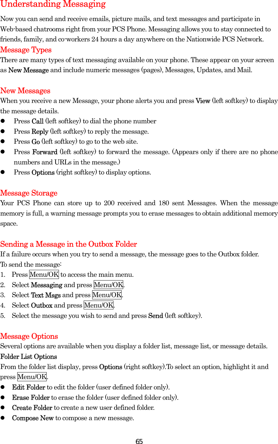  65Understanding Messaging Now you can send and receive emails, picture mails, and text messages and participate in Web-based chatrooms right from your PCS Phone. Messaging allows you to stay connected to friends, family, and co-workers 24 hours a day anywhere on the Nationwide PCS Network. Message Types There are many types of text messaging available on your phone. These appear on your screen as New Message and include numeric messages (pages), Messages, Updates, and Mail.  New Messages When you receive a new Message, your phone alerts you and press View (left softkey) to display the message details.   Press Call (left softkey) to dial the phone number   Press Reply (left softkey) to reply the message.   Press Go (left softkey) to go to the web site.   Press Forward (left softkey) to forward the message. (Appears only if there are no phone numbers and URLs in the message.)   Press Options (right softkey) to display options.    Message Storage Your PCS Phone can store up to 200 received and 180 sent Messages. When the message memory is full, a warning message prompts you to erase messages to obtain additional memory space.  Sending a Message in the Outbox Folder If a failure occurs when you try to send a message, the message goes to the Outbox folder. To send the message: 1.    Press Menu/OK to access the main menu. 2. Select Messaging and press Menu/OK. 3. Select Text Msgs and press Menu/OK. 4. Select Outbox and press Menu/OK. 5.  Select the message you wish to send and press Send (left softkey).  Message Options Several options are available when you display a folder list, message list, or message details. Folder List Options From the folder list display, press Options (right softkey).To select an option, highlight it and press Menu/OK.   Edit Folder to edit the folder (user defined folder only).   Erase Folder to erase the folder (user defined folder only).   Create Folder to create a new user defined folder.   Compose New to compose a new message. 