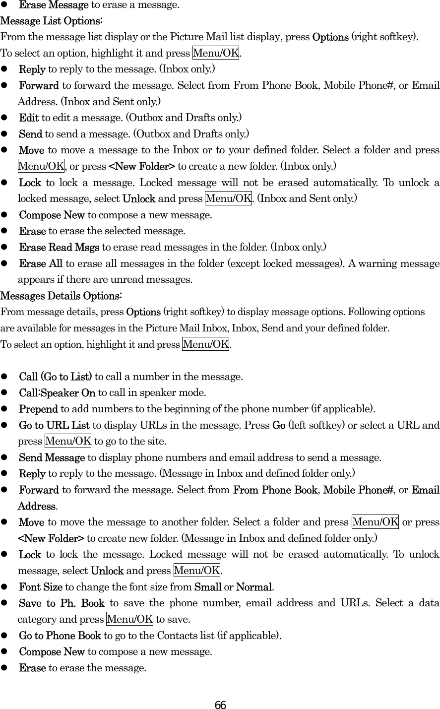  66  Erase Message to erase a message. Message List Options: From the message list display or the Picture Mail list display, press Options (right softkey).   To select an option, highlight it and press Menu/OK.   Reply to reply to the message. (Inbox only.)   Forward to forward the message. Select from From Phone Book, Mobile Phone#, or Email Address. (Inbox and Sent only.)   Edit to edit a message. (Outbox and Drafts only.)   Send to send a message. (Outbox and Drafts only.)   Move to move a message to the Inbox or to your defined folder. Select a folder and press Menu/OK, or press &lt;New Folder&gt; to create a new folder. (Inbox only.)   Lock to lock a message. Locked message will not be erased automatically. To unlock a locked message, select Unlock and press Menu/OK. (Inbox and Sent only.)   Compose New to compose a new message.   Erase to erase the selected message.   Erase Read Msgs to erase read messages in the folder. (Inbox only.)   Erase All to erase all messages in the folder (except locked messages). A warning message appears if there are unread messages. Messages Details Options:   From message details, press Options (right softkey) to display message options. Following options are available for messages in the Picture Mail Inbox, Inbox, Send and your defined folder.   To select an option, highlight it and press Menu/OK.    Call (Go to List) to call a number in the message.     Call:Speaker On to call in speaker mode.     Prepend to add numbers to the beginning of the phone number (if applicable).   Go to URL List to display URLs in the message. Press Go (left softkey) or select a URL and press Menu/OK to go to the site.   Send Message to display phone numbers and email address to send a message.   Reply to reply to the message. (Message in Inbox and defined folder only.)   Forward to forward the message. Select from From Phone Book, Mobile Phone#, or Email Address.   Move to move the message to another folder. Select a folder and press Menu/OK or press &lt;New Folder&gt; to create new folder. (Message in Inbox and defined folder only.)   Lock  to lock the message. Locked message will not be erased automatically. To unlock message, select Unlock and press Menu/OK.   Font Size to change the font size from Small or Normal.   Save to Ph. Book to save the phone number, email address and URLs. Select a data category and press Menu/OK to save.   Go to Phone Book to go to the Contacts list (if applicable).   Compose New to compose a new message.   Erase to erase the message. 