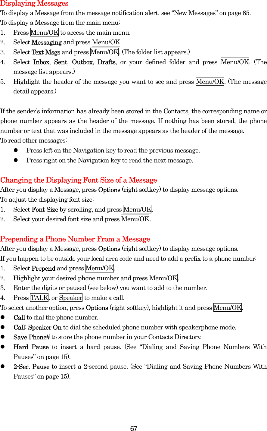  67Displaying Messages To display a Message from the message notification alert, see “New Messages” on page 65. To display a Message from the main menu: 1.  Press Menu/OK to access the main menu. 2. Select Messaging and press Menu/OK. 3. Select Text Msgs and press Menu/OK. (The folder list appears.) 4. Select Inbox,  Sent,  Outbox,  Drafts, or your defined folder and press Menu/OK. (The message list appears.) 5.  Highlight the header of the message you want to see and press Menu/OK. (The message detail appears.)  If the sender’s information has already been stored in the Contacts, the corresponding name or phone number appears as the header of the message. If nothing has been stored, the phone number or text that was included in the message appears as the header of the message. To read other messages:   Press left on the Navigation key to read the previous message.   Press right on the Navigation key to read the next message.  Changing the Displaying Font Size of a Message After you display a Message, press Options (right softkey) to display message options. To adjust the displaying font size: 1. Select Font Size by scrolling, and press Menu/OK. 2.  Select your desired font size and press Menu/OK.  Prepending a Phone Number From a Message After you display a Message, press Options (right softkey) to display message options. If you happen to be outside your local area code and need to add a prefix to a phone number: 1. Select Prepend and press Menu/OK. 2.  Highlight your desired phone number and press Menu/OK. 3.  Enter the digits or paused (see below) you want to add to the number. 4.  Press TALK. or Speaker to make a call. To select another option, press Options (right softkey), highlight it and press Menu/OK.   Call to dial the phone number.   Call: Speaker On to dial the scheduled phone number with speakerphone mode.   Save Phone# to store the phone number in your Contacts Directory.   Hard Pause to insert a hard pause. (See “Dialing and Saving Phone Numbers With Pauses” on page 15).   2-Sec. Pause to insert a 2-second pause. (See “Dialing and Saving Phone Numbers With Pauses” on page 15). 