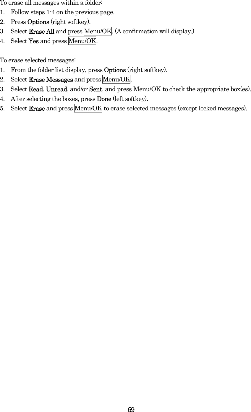  69 To erase all messages within a folder: 1.    Follow steps 1-4 on the previous page. 2.  Press Options (right softkey). 3.  Select Erase All and press Menu/OK. (A confirmation will display.) 4.  Select Yes and press Menu/OK.  To erase selected messages: 1.    From the folder list display, press Options (right softkey). 2.  Select Erase Messages and press Menu/OK. 3.  Select Read, Unread, and/or Sent, and press Menu/OK to check the appropriate box(es). 4.    After selecting the boxes, press Done (left softkey). 5.  Select Erase and press Menu/OK to erase selected messages (except locked messages).  