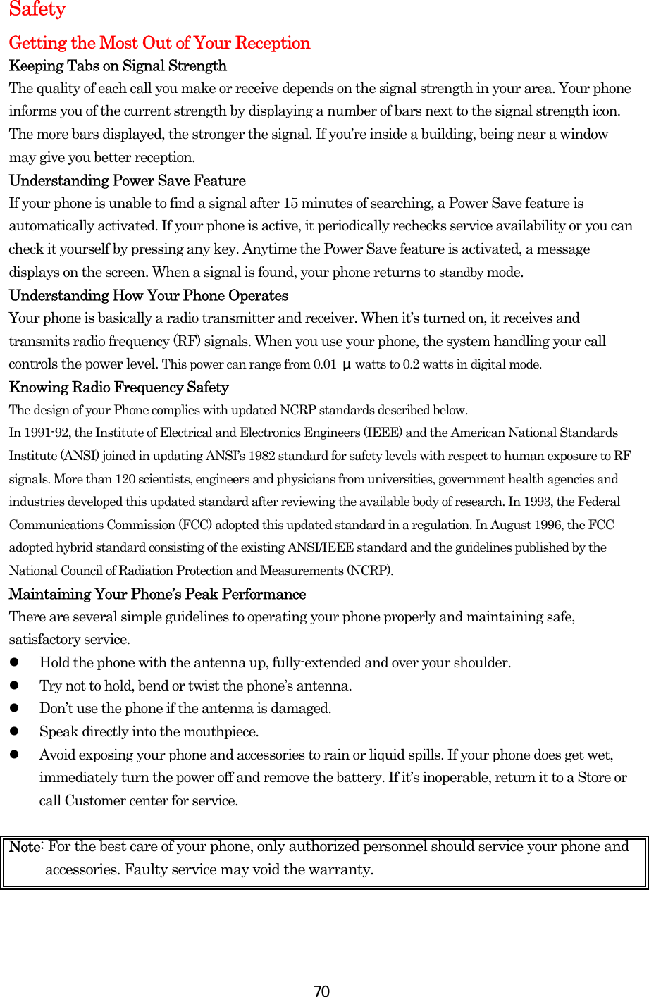  70Safety Getting the Most Out of Your Reception Keeping Tabs on Signal Strength The quality of each call you make or receive depends on the signal strength in your area. Your phone informs you of the current strength by displaying a number of bars next to the signal strength icon. The more bars displayed, the stronger the signal. If you’re inside a building, being near a window may give you better reception. Understanding Power Save Feature If your phone is unable to find a signal after 15 minutes of searching, a Power Save feature is automatically activated. If your phone is active, it periodically rechecks service availability or you can check it yourself by pressing any key. Anytime the Power Save feature is activated, a message displays on the screen. When a signal is found, your phone returns to standby mode. Understanding How Your Phone Operates Your phone is basically a radio transmitter and receiver. When it’s turned on, it receives and transmits radio frequency (RF) signals. When you use your phone, the system handling your call controls the power level. This power can range from 0.01  μwatts to 0.2 watts in digital mode. Knowing Radio Frequency Safety The design of your Phone complies with updated NCRP standards described below.   In 1991-92, the Institute of Electrical and Electronics Engineers (IEEE) and the American National Standards Institute (ANSI) joined in updating ANSI’s 1982 standard for safety levels with respect to human exposure to RF signals. More than 120 scientists, engineers and physicians from universities, government health agencies and industries developed this updated standard after reviewing the available body of research. In 1993, the Federal Communications Commission (FCC) adopted this updated standard in a regulation. In August 1996, the FCC adopted hybrid standard consisting of the existing ANSI/IEEE standard and the guidelines published by the National Council of Radiation Protection and Measurements (NCRP). Maintaining Your Phone’s Peak Performance There are several simple guidelines to operating your phone properly and maintaining safe, satisfactory service.   Hold the phone with the antenna up, fully-extended and over your shoulder.   Try not to hold, bend or twist the phone’s antenna.   Don’t use the phone if the antenna is damaged.   Speak directly into the mouthpiece.   Avoid exposing your phone and accessories to rain or liquid spills. If your phone does get wet, immediately turn the power off and remove the battery. If it’s inoperable, return it to a Store or call Customer center for service.  Note: For the best care of your phone, only authorized personnel should service your phone and accessories. Faulty service may void the warranty.    