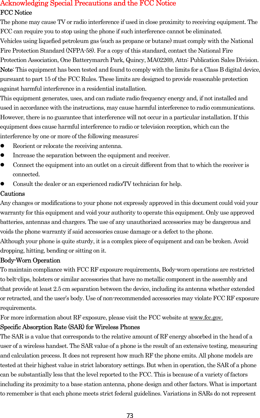  73Acknowledging Special Precautions and the FCC Notice FCC Notice The phone may cause TV or radio interference if used in close proximity to receiving equipment. The FCC can require you to stop using the phone if such interference cannot be eliminated. Vehicles using liquefied petroleum gas (such as propane or butane) must comply with the National Fire Protection Standard (NFPA-58). For a copy of this standard, contact the National Fire Protection Association, One Batterymarch Park, Quincy, MA02269, Attn: Publication Sales Division. Note: This equipment has been tested and found to comply with the limits for a Class B digital device, pursuant to part 15 of the FCC Rules. These limits are designed to provide reasonable protection against harmful interference in a residential installation. This equipment generates, uses, and can radiate radio frequency energy and, if not installed and used in accordance with the instructions, may cause harmful interference to radio communications. However, there is no guarantee that interference will not occur in a particular installation. If this equipment does cause harmful interference to radio or television reception, which can the interference by one or more of the following measures:   Reorient or relocate the receiving antenna.   Increase the separation between the equipment and receiver.   Connect the equipment into an outlet on a circuit different from that to which the receiver is connected.   Consult the dealer or an experienced radio/TV technician for help. Cautions Any changes or modifications to your phone not expressly approved in this document could void your warranty for this equipment and void your authority to operate this equipment. Only use approved batteries, antennas and chargers. The use of any unauthorized accessories may be dangerous and voids the phone warranty if said accessories cause damage or a defect to the phone. Although your phone is quite sturdy, it is a complex piece of equipment and can be broken. Avoid dropping, hitting, bending or sitting on it. Body-Worn Operation To maintain compliance with FCC RF exposure requirements, Body-worn operations are restricted to belt-clips, holsters or similar accessories that have no metallic component in the assembly and that provide at least 2.5 cm separation between the device, including its antenna whether extended or retracted, and the user’s body. Use of non-recommended accessories may violate FCC RF exposure requirements.  For more information about RF exposure, please visit the FCC website at www.fcc.gov. Specific Absorption Rate (SAR) for Wireless Phones The SAR is a value that corresponds to the relative amount of RF energy absorbed in the head of a user of a wireless handset. The SAR value of a phone is the result of an extensive testing, measuring and calculation process. It does not represent how much RF the phone emits. All phone models are tested at their highest value in strict laboratory settings. But when in operation, the SAR of a phone can be substantially less that the level reported to the FCC. This is because of a variety of factors including its proximity to a base station antenna, phone design and other factors. What is important to remember is that each phone meets strict federal guidelines. Variations in SARs do not represent 
