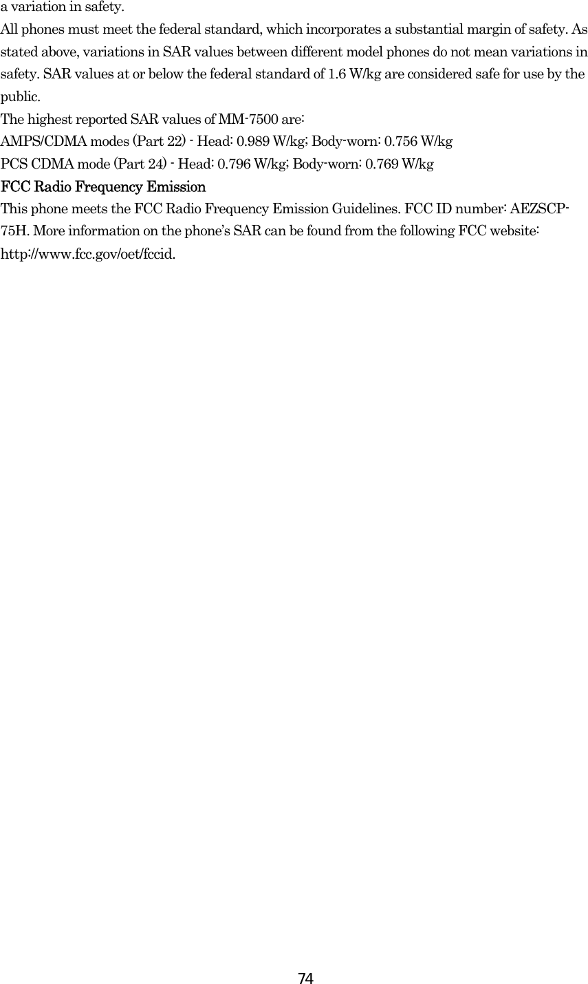  74a variation in safety.   All phones must meet the federal standard, which incorporates a substantial margin of safety. As stated above, variations in SAR values between different model phones do not mean variations in safety. SAR values at or below the federal standard of 1.6 W/kg are considered safe for use by the public. The highest reported SAR values of MM-7500 are: AMPS/CDMA modes (Part 22) - Head: 0.989 W/kg; Body-worn: 0.756 W/kg PCS CDMA mode (Part 24) - Head: 0.796 W/kg; Body-worn: 0.769 W/kg  FCC Radio Frequency Emission This phone meets the FCC Radio Frequency Emission Guidelines. FCC ID number: AEZSCP- 75H. More information on the phone’s SAR can be found from the following FCC website: http://www.fcc.gov/oet/fccid.  