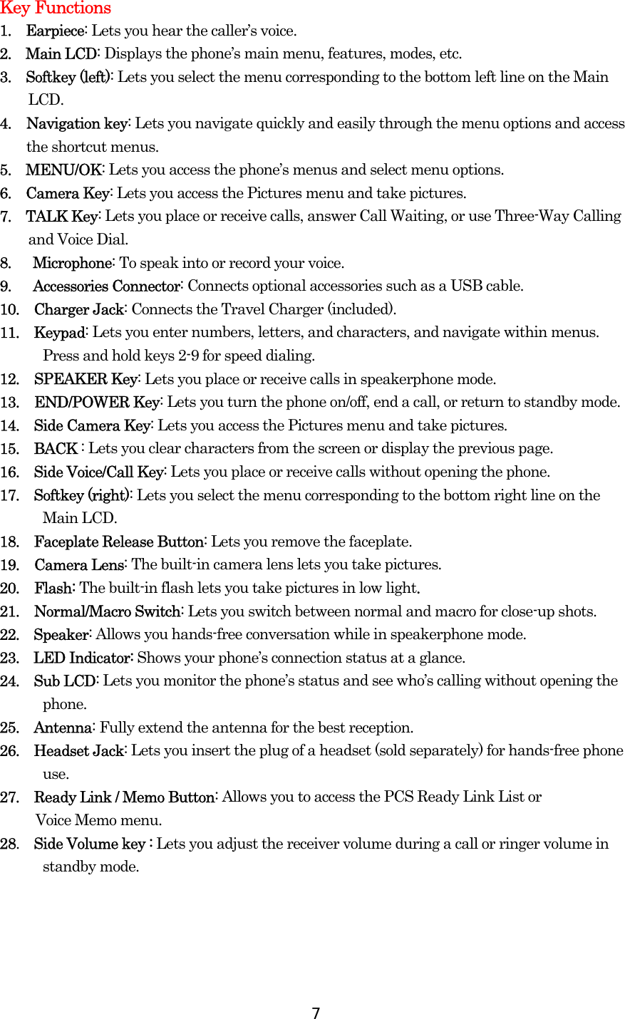  7Key Functions 1.  Earpiece: Lets you hear the caller’s voice. 2.  Main LCD: Displays the phone’s main menu, features, modes, etc. 3.  Softkey (left): Lets you select the menu corresponding to the bottom left line on the Main LCD.  4. Navigation key: Lets you navigate quickly and easily through the menu options and access the shortcut menus. 5.  MENU/OK: Lets you access the phone’s menus and select menu options. 6.  Camera Key: Lets you access the Pictures menu and take pictures. 7.  TALK Key: Lets you place or receive calls, answer Call Waiting, or use Three-Way Calling and Voice Dial. 8.   Microphone: To speak into or record your voice. 9.   Accessories Connector: Connects optional accessories such as a USB cable. 10.  Charger Jack: Connects the Travel Charger (included). 11.  Keypad: Lets you enter numbers, letters, and characters, and navigate within menus. Press and hold keys 2-9 for speed dialing. 12. SPEAKER Key: Lets you place or receive calls in speakerphone mode. 13. END/POWER Key: Lets you turn the phone on/off, end a call, or return to standby mode. 14.  Side Camera Key: Lets you access the Pictures menu and take pictures. 15.  BACK : Lets you clear characters from the screen or display the previous page. 16.  Side Voice/Call Key: Lets you place or receive calls without opening the phone. 17.  Softkey (right): Lets you select the menu corresponding to the bottom right line on the Main LCD. 18.  Faceplate Release Button: Lets you remove the faceplate. 19. Camera Lens: The built-in camera lens lets you take pictures. 20. Flash: The built-in flash lets you take pictures in low light. 21. Normal/Macro Switch: Lets you switch between normal and macro for close-up shots. 22.  Speaker: Allows you hands-free conversation while in speakerphone mode.   23.  LED Indicator: Shows your phone’s connection status at a glance. 24.  Sub LCD: Lets you monitor the phone’s status and see who’s calling without opening the phone. 25.  Antenna: Fully extend the antenna for the best reception. 26.  Headset Jack: Lets you insert the plug of a headset (sold separately) for hands-free phone use. 27.  Ready Link / Memo Button: Allows you to access the PCS Ready Link List or   Voice Memo menu. 28.  Side Volume key : Lets you adjust the receiver volume during a call or ringer volume in standby mode.  