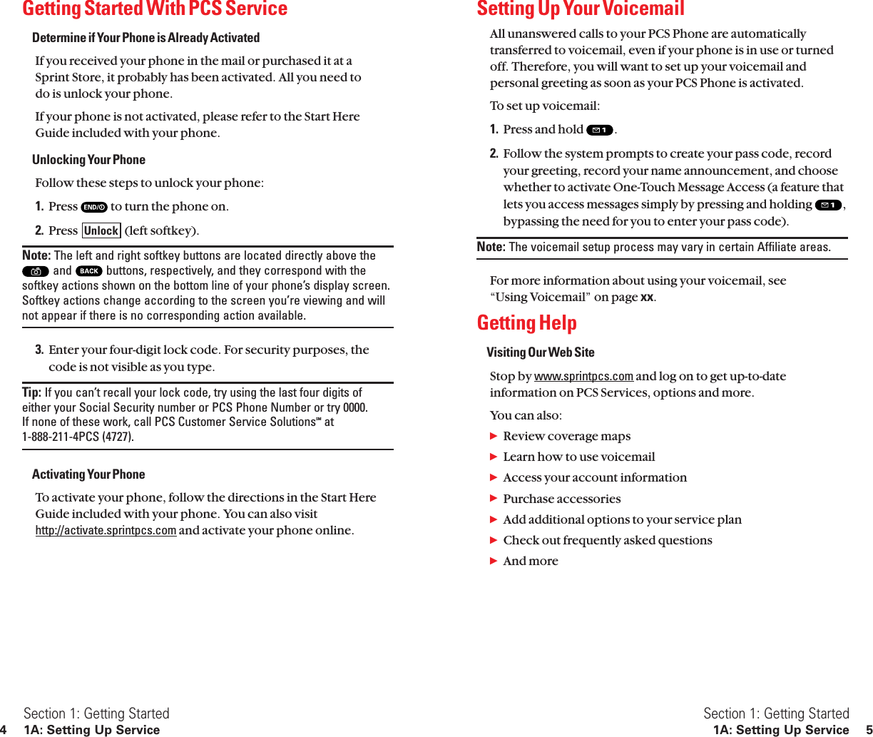 Setting Up Your VoicemailAll unanswered calls to your PCS Phone are automaticallytransferred to voicemail, even if your phone is in use or turnedoff. Therefore, you will want to set up your voicemail andpersonal greeting as soon as your PCS Phone is activated.To set up voicemail:1. Press and hold  .2. Follow the system prompts to create your pass code, recordyour greeting, record your name announcement, and choosewhether to activate One-Touch Message Access (a feature thatlets you access messages simply by pressing and holding  ,bypassing the need for you to enter your pass code).Note: The voicemail setup process may vary in certain Affiliate areas.For more information about using your voicemail, see “Using Voicemail” on page xx.Getting HelpVisiting Our Web SiteStop by www.sprintpcs.com and log on to get up-to-dateinformation on PCS Services, options and more.You can also:ᮣReview coverage mapsᮣLearn how to use voicemailᮣAccess your account informationᮣPurchase accessoriesᮣAdd additional options to your service planᮣCheck out frequently asked questionsᮣAnd moreSection 1: Getting Started1A: Setting Up Service 5Getting Started With PCS ServiceDetermine if Your Phone is Already ActivatedIf you received your phone in the mail or purchased it at a Sprint Store, it probably has been activated. All you need to do is unlock your phone.If your phone is not activated, please refer to the Start HereGuide included with your phone.Unlocking Your PhoneFollow these steps to unlock your phone:1. Press  to turn the phone on.2. Press  (left softkey).Note: The left and right softkey buttons are located directly above theand  buttons, respectively, and they correspond with thesoftkey actions shown on the bottom line of your phone’s display screen.Softkey actions change according to the screen you’re viewing and willnot appear if there is no corresponding action available.3. Enter your four-digit lock code. For security purposes, thecode is not visible as you type.Tip: If you can’t recall your lock code, try using the last four digits ofeither your Social Security number or PCS Phone Number or try 0000. If none of these work, call PCS Customer Service SolutionsSM at 1-888-211-4PCS (4727).Activating Your PhoneTo activate your phone, follow the directions in the Start HereGuide included with your phone. You can also visithttp://activate.sprintpcs.com and activate your phone online.UnlockSection 1: Getting Started4 1A: Setting Up Service