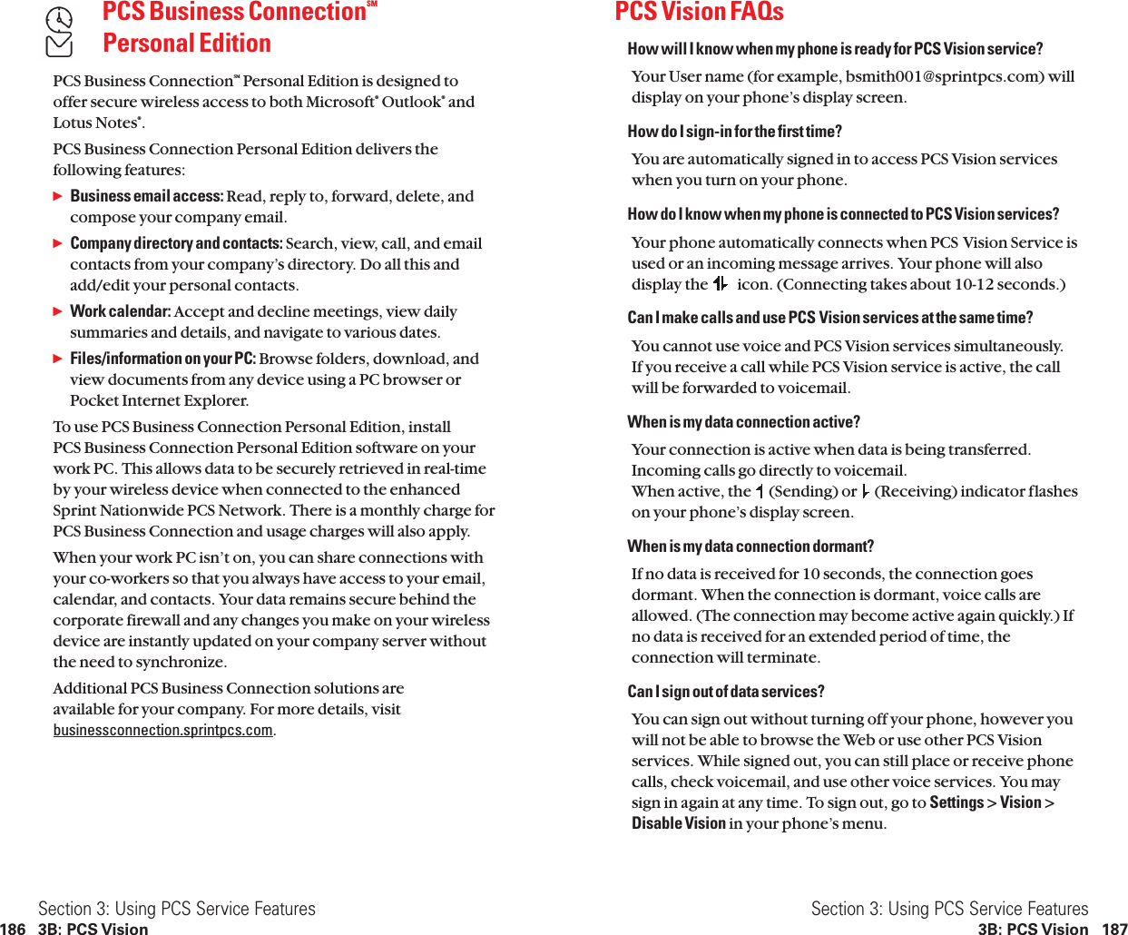PCS Vision FAQsHow will I know when my phone is ready for PCS Vision service?Your User name (for example, bsmith001@sprintpcs.com) willdisplay on your phone’s display screen.How do I sign-in for the first time?You are automatically signed in to access PCS Vision serviceswhen you turn on your phone.How do I know when my phone is connected to PCS Vision services?Your phone automatically connects when PCS Vision Service isused or an incoming message arrives. Your phone will alsodisplay the  icon. (Connecting takes about 10-12 seconds.)Can I make calls and use PCS Vision services at the same time?You cannot use voice and PCS Vision services simultaneously.If you receive a call while PCS Vision service is active, the callwill be forwarded to voicemail.When is my data connection active?Your connection is active when data is being transferred.Incoming calls go directly to voicemail.When active, the  (Sending) or  (Receiving) indicator flasheson your phone’s display screen.When is my data connection dormant?If no data is received for 10 seconds, the connection goesdormant. When the connection is dormant, voice calls areallowed. (The connection may become active again quickly.) Ifno data is received for an extended period of time, theconnection will terminate.Can I sign out of data services?You can sign out without turning off your phone, however youwill not be able to browse the Web or use other PCS Visionservices. While signed out, you can still place or receive phonecalls, check voicemail, and use other voice services. You maysign in again at any time. To sign out, go to Settings &gt; Vision &gt;Disable Vision in your phone’s menu.Section 3: Using PCS Service Features3B: PCS Vision 187PCS Business ConnectionSMPersonal EditionPCS Business ConnectionSM Personal Edition is designed to offer secure wireless access to both Microsoft®Outlook®andLotus Notes®.PCS Business Connection Personal Edition delivers the following features:ᮣBusiness email access: Read, reply to, forward, delete, andcompose your company email.ᮣCompany directory and contacts: Search, view, call, and emailcontacts from your company’s directory. Do all this andadd/edit your personal contacts.ᮣWork calendar: Accept and decline meetings, view dailysummaries and details, and navigate to various dates.ᮣFiles/information on your PC: Browse folders, download, andview documents from any device using a PC browser orPocket Internet Explorer.To use PCS Business Connection Personal Edition, install PCS Business Connection Personal Edition software on yourwork PC. This allows data to be securely retrieved in real-time by your wireless device when connected to the enhanced Sprint Nationwide PCS Network. There is a monthly charge forPCS Business Connection and usage charges will also apply.When your work PC isn’t on, you can share connections withyour co-workers so that you always have access to your email,calendar, and contacts. Your data remains secure behind thecorporate firewall and any changes you make on your wirelessdevice are instantly updated on your company server withoutthe need to synchronize.Additional PCS Business Connection solutions are available for your company. For more details, visitbusinessconnection.sprintpcs.com.Section 3: Using PCS Service Features186 3B: PCS Vision