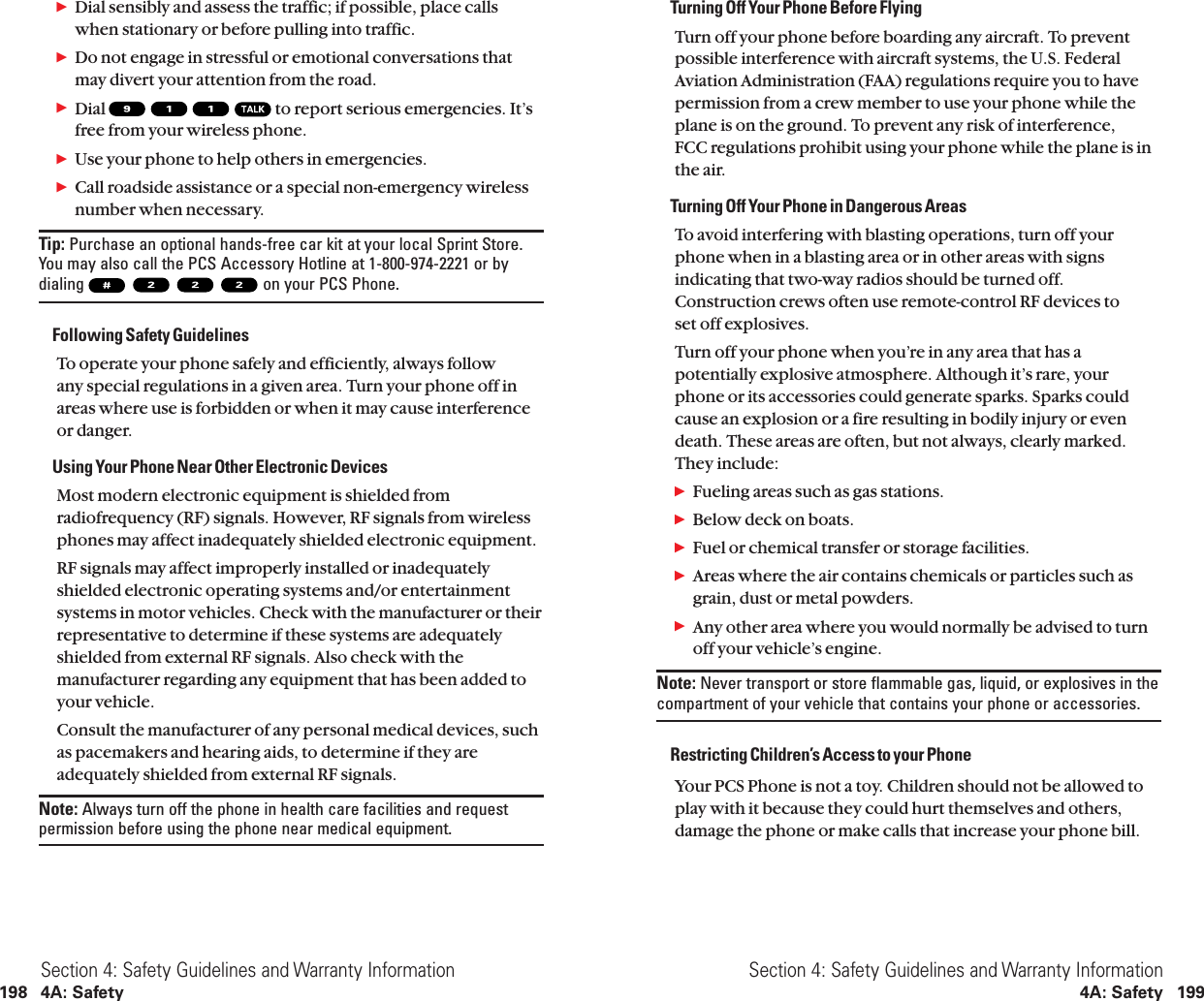 Turning Off Your Phone Before FlyingTurn off your phone before boarding any aircraft. To preventpossible interference with aircraft systems, the U.S. FederalAviation Administration (FAA) regulations require you to havepermission from a crew member to use your phone while theplane is on the ground. To prevent any risk of interference,FCC regulations prohibit using your phone while the plane is inthe air.Turning Off Your Phone in Dangerous AreasTo avoid interfering with blasting operations, turn off yourphone when in a blasting area or in other areas with signsindicating that two-way radios should be turned off.Construction crews often use remote-control RF devices to set off explosives.Turn off your phone when you’re in any area that has apotentially explosive atmosphere. Although it’s rare, yourphone or its accessories could generate sparks. Sparks couldcause an explosion or a fire resulting in bodily injury or evendeath. These areas are often, but not always, clearly marked.They include:ᮣFueling areas such as gas stations.ᮣBelow deck on boats.ᮣFuel or chemical transfer or storage facilities.ᮣAreas where the air contains chemicals or particles such asgrain, dust or metal powders.ᮣAny other area where you would normally be advised to turnoff your vehicle’s engine.Note: Never transport or store flammable gas, liquid, or explosives in thecompartment of your vehicle that contains your phone or accessories.Restricting Children’s Access to your PhoneYour PCS Phone is not a toy. Children should not be allowed toplay with it because they could hurt themselves and others,damage the phone or make calls that increase your phone bill.Section 4: Safety Guidelines and Warranty Information4A: Safety 199ᮣDial sensibly and assess the traffic; if possible, place callswhen stationary or before pulling into traffic.ᮣDo not engage in stressful or emotional conversations thatmay divert your attention from the road.ᮣDial  to report serious emergencies. It’sfree from your wireless phone.ᮣUse your phone to help others in emergencies.ᮣCall roadside assistance or a special non-emergency wirelessnumber when necessary.Tip: Purchase an optional hands-free car kit at your local Sprint Store.You may also call the PCS Accessory Hotline at 1-800-974-2221 or bydialing  on your PCS Phone.Following Safety GuidelinesTo operate your phone safely and efficiently, always follow any special regulations in a given area. Turn your phone off inareas where use is forbidden or when it may cause interferenceor danger.Using Your Phone Near Other Electronic DevicesMost modern electronic equipment is shielded fromradiofrequency (RF) signals. However, RF signals from wirelessphones may affect inadequately shielded electronic equipment.RF signals may affect improperly installed or inadequatelyshielded electronic operating systems and/or entertainmentsystems in motor vehicles. Check with the manufacturer or theirrepresentative to determine if these systems are adequatelyshielded from external RF signals. Also check with themanufacturer regarding any equipment that has been added toyour vehicle.Consult the manufacturer of any personal medical devices, suchas pacemakers and hearing aids, to determine if they areadequately shielded from external RF signals.Note: Always turn off the phone in health care facilities and requestpermission before using the phone near medical equipment.Section 4: Safety Guidelines and Warranty Information198 4A: Safety